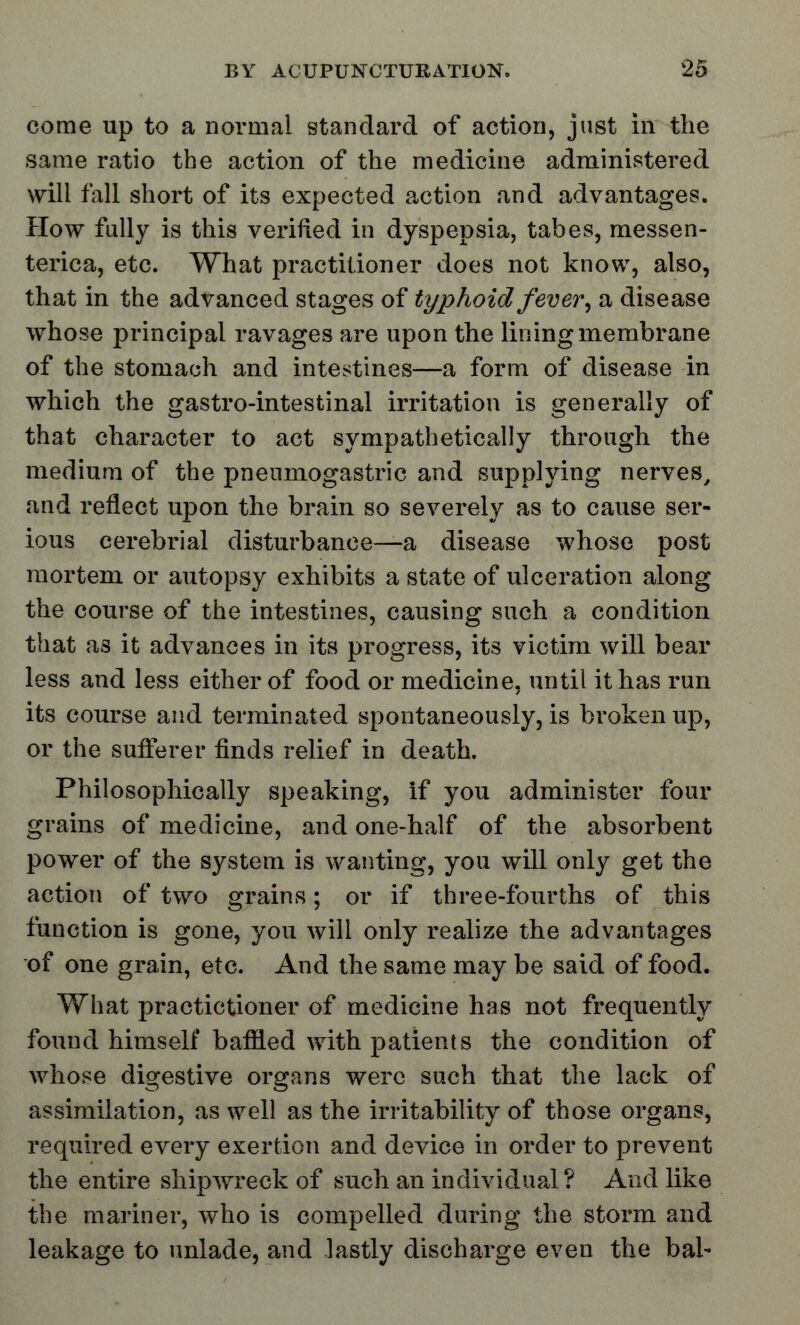 come up to a normal standard of action, just in the same ratio the action of the medicine administered will fall short of its expected action and advantages. How fully is this verified in dyspepsia, tabes, messen- terica, etc. What practitioner does not know, also, that in the advanced stages of typhoid fever, a disease whose principal ravages are upon the lining membrane of the stomach and intestines—a form of disease in which the gastro-intestinal irritation is generally of that character to act sympathetically through the medium of the pneumogastric and supplying nerves, and reflect upon the brain so severely as to cause ser- ious cerebrial disturbance—a disease whose post mortem or autopsy exhibits a state of ulceration along the course of the intestines, causing such a condition that as it advances in its progress, its victim will bear less and less either of food or medicine, until it has run its course and terminated spontaneously, is broken up, or the sufferer finds relief in death. Philosophically speaking, if you administer four grains of medicine, and one-half of the absorbent power of the system is wanting, you will only get the action of two grains; or if three-fourths of this function is gone, you will only realize the advantages of one grain, etc. And the same may be said of food. What practictioner of medicine has not frequently found himself baffled with patients the condition of whose digestive organs were such that the lack of assimilation, as well as the irritability of those organs, required every exertion and device in order to prevent the entire shipwreck of such an individual? And like the mariner, who is compelled during the storm and leakage to unlade, and lastly discharge even the bal-