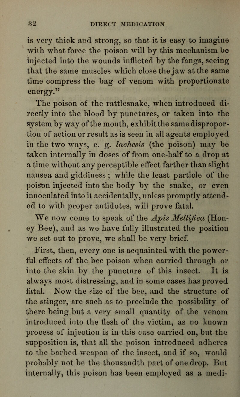 is very thick and strong, so that it is easy to imagine with what force the poison will by this mechanism be injected into the wounds inflicted by the fangs, seeing that the same muscles which close the jaw at the same time compress the bag of venom with proportionate energy. The poison of the rattlesnake, when introduced di- rectly into the blood by punctures, or taken into the system by way of the mouth, exhibit the same dispropor- tion of action or result as is seen in ail agents employed in the two ways, e. g. lachesis (the poison) may be taken internally in doses of from one-half to a drop at a time without any perceptible effect farther than slight nausea and giddiness ; while the least particle of the poistm injected into the body by the snake, or even innoculated into it accidentally, unless promptly attend- ed to with proper antidotes, will prove fatal. We now come to speak of the Apis Mellifica (Hon- ey Bee), and as we have fully illustrated the position we set out to prove, we shall be very brief. First, then, every one is acquainted with the power- ful effects of the bee poison when carried through or into the skin by the puncture of this insect. It is always most distressing, and in some cases has proved fatal. Now the size of the bee, and the structure of the stinger, are such as to preclude the possibility of there being but a very small quantity of the venom introduced into the flesh of the victim, as no known process of injection is in this case carried on, but the supposition is, that all the poison introduced adheres to the barbed weapon of the insect, and if so, would probably not be the thousandth part of one drop. But internally, this poison has been employed as a medi-