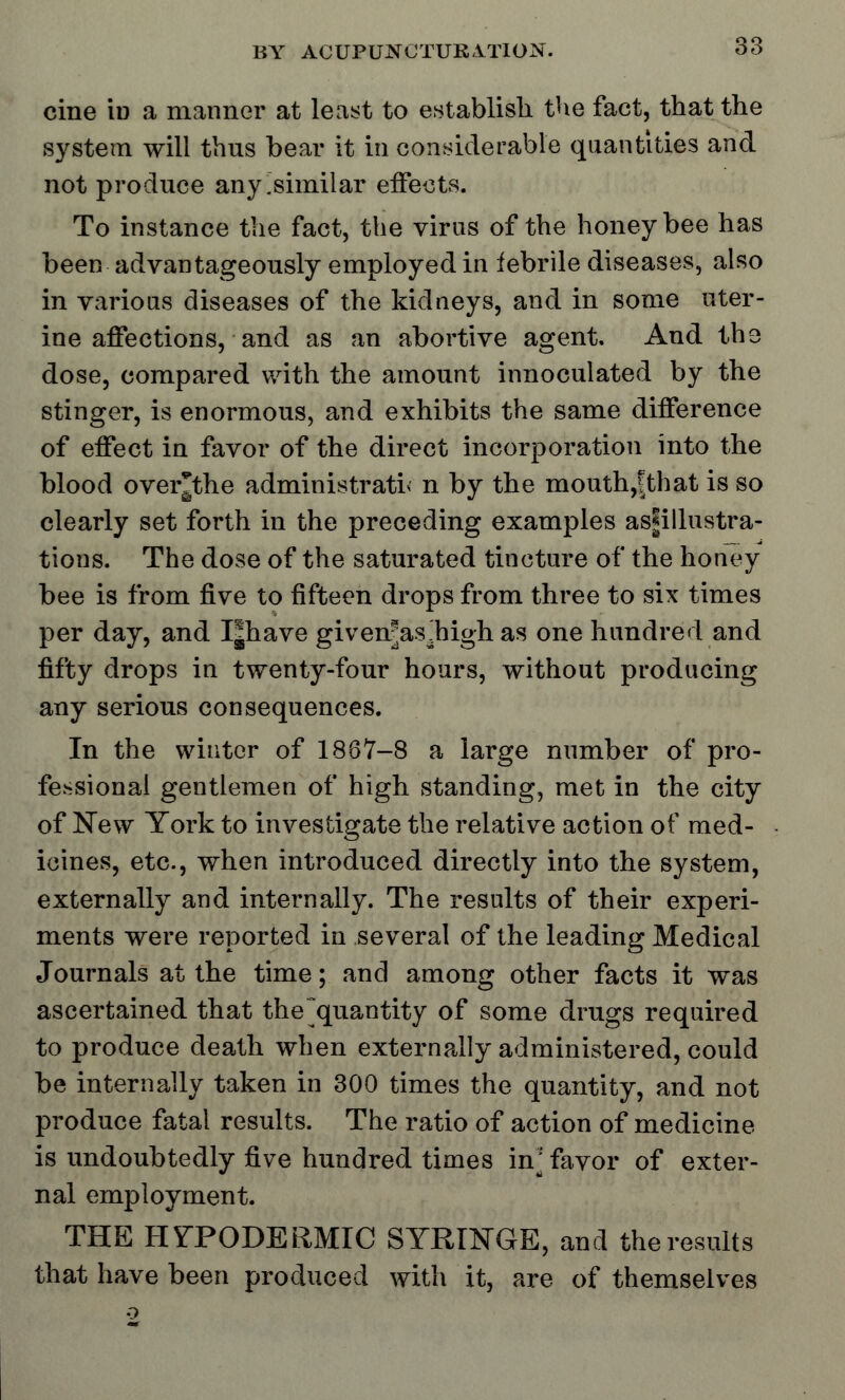 cine id a manner at least to establish the fact, that the system will thus bear it in considerable quantities and not produce any [similar effects. To instance the fact, the virus of the honeybee has been advantageously employed in febrile diseases, also in various diseases of the kidneys, and in some uter- ine affections, and as an abortive agent. And the dose, compared with the amount innoculated by the stinger, is enormous, and exhibits the same difference of effect in favor of the direct incorporation into the blood over*the administratis n by the mouth,|that is so clearly set forth in the preceding examples as|illustra- tions. The dose of the saturated tincture of the honey bee is from five to fifteen drops from three to six times per day, and I|have givenjasahigh as one hundred and fifty drops in twenty-four hours, without producing any serious consequences. In the winter of 1867-8 a large number of pro- fessional gentlemen of high standing, met in the city of New York to investigate the relative action of med- icines, etc., when introduced directly into the system, externally and internally. The results of their experi- ments were reported in several of the leading Medical Journals at the time; and among other facts it was ascertained that the~quantity of some drugs required to produce death when externally administered, could be internally taken in 300 times the quantity, and not produce fatal results. The ratio of action of medicine is undoubtedly five hundred times in; favor of exter- nal employment. THE HYPODERMIC SYRINGE, and the results that have been produced with it, are of themselves