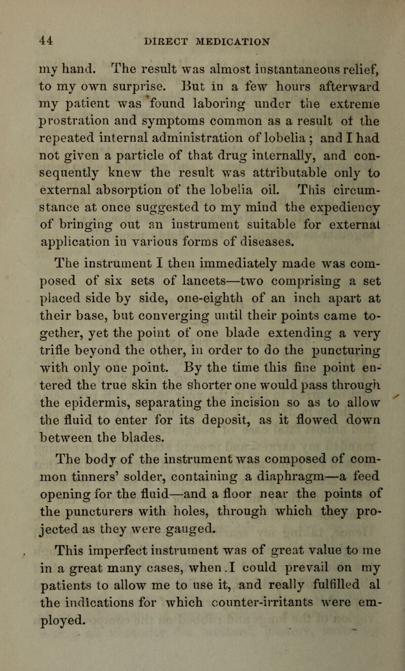 my hand. The result was almost instantaneous relief, to my own surprise. But in a few hours afterward my patient was found laboring under the extreme prostration and symptoms common as a result oi the repeated internal administration of lobelia ; and I had not given a particle of that drug internally, and con- sequently knew the result wTas attributable only to external absorption of the lobelia oil. This circum- stance at once suggested to my mind the expediency of bringing out an instrument suitable for external application in various forms of diseases. The instrument I then immediately made was com- posed of six sets of lancets—two comprising a set placed side by side, one-eighth of an inch apart at their base, but converging until their points came to- gether, yet the point of one blade extending a very trine beyond the other, in order to do the puncturing with only one point. By the time this fine point en- tered the true skin the shorter one w^ouldpass through the epidermis, separating the incision so as to allow the fluid to enter for its deposit, as it flowed down between the blades. The body of the instrument was composed of com- mon tinners' solder, containing a diaphragm—a feed opening for the fluid—and a floor near the points of the puncturers with holes, through which they pro- jected as they were gauged. This imperfect instrument was of great value to me in a great many cases, when.I could prevail on my patients to allow me to use it, and really fulfilled al the indications for which counter-irritants were em- ployed.