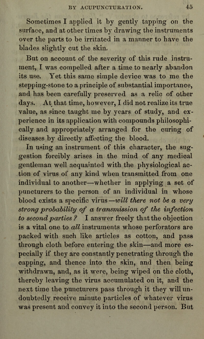 Sometimes I applied it by gently tapping on the surface, and at other times by drawing the instruments over the parts to be irritated in a manner to have the blades slightly cut the skin. But on account of the severity of this rude instru- ment, I was compelled after a time to nearly abandon its use. Yet this same simple device was to me the stepping-stone to a principle of substantial importance, and has been carefully preserved as a relic of other days. At that time, however, I did not realize its true value, as since taught me by years of study, and ex- perience in its application with compounds philosophi- cally and appropriately arranged for the curing of diseases by directly affecting the blood. In using an instrument of this character, the sug- gestion forcibly arises in the mind of any medioal gentleman well acquainted with the physiological ac- tion of virus of any kind when transmitted from one individual to another—whether in applying a set of puncturers to the person of an individual in whose blood exists a specific virus —will there not be a very strong probability of a transmission of the infection to second parties ? I answer freely that the objection is a vital one to all instruments whose perforators are packed with such like articles as cotton, and pass through cloth before entering the skin—and more es- pecially if they are constantly penetrating through the capping, and thence into the skin, and then being withdrawn, and, as it were, being wiped on the cloth, thereby leaving the virus accumulated on it, and the next time the puncturers pass through it they will un- doubtedly receive minute particles of whatever virus was present and convey it into the second person. But