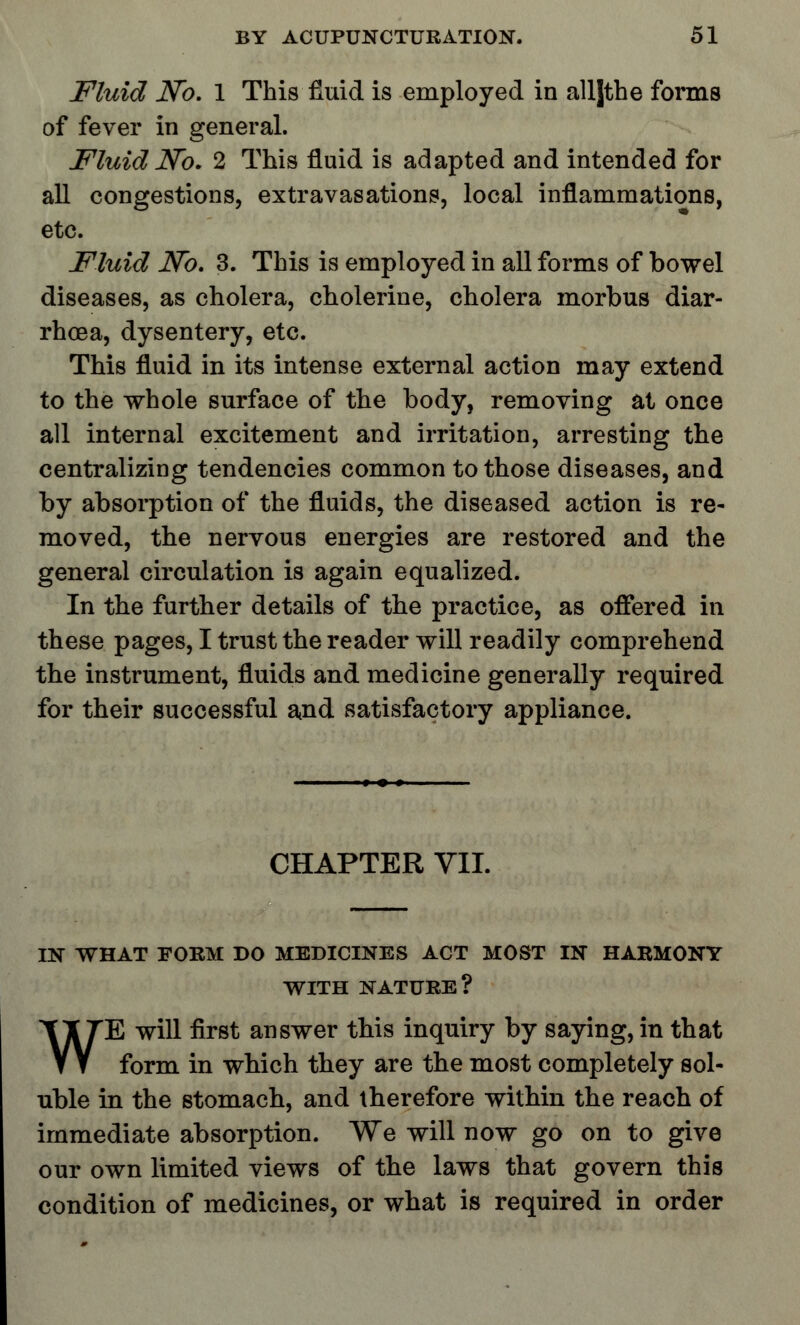 Fluid No. 1 This fluid is employed in alljthe forms of fever in general. Fluid No. 2 This fluid is adapted and intended for all congestions, extravasations, local inflammations, etc. Fluid No. 3. This is employed in all forms of bowel diseases, as cholera, cholerine, cholera morbus diar- rhoea, dysentery, etc. This fluid in its intense external action may extend to the whole surface of the body, removing at once all internal excitement and irritation, arresting the centralizing tendencies common to those diseases, and by absorption of the fluids, the diseased action is re- moved, the nervous energies are restored and the general circulation is again equalized. In the further details of the practice, as offered in these pages, I trust the reader will readily comprehend the instrument, fluids and medicine generally required for their successful and satisfactory appliance. CHAPTER VII. IN WHAT FORM DO MEDICINES ACT MOST IN HARMONY WITH NATURE? WE will first answer this inquiry by saying, in that form in which they are the most completely sol- uble in the stomach, and therefore within the reach of immediate absorption. We will now go on to give our own limited views of the laws that govern this condition of medicines, or what is required in order