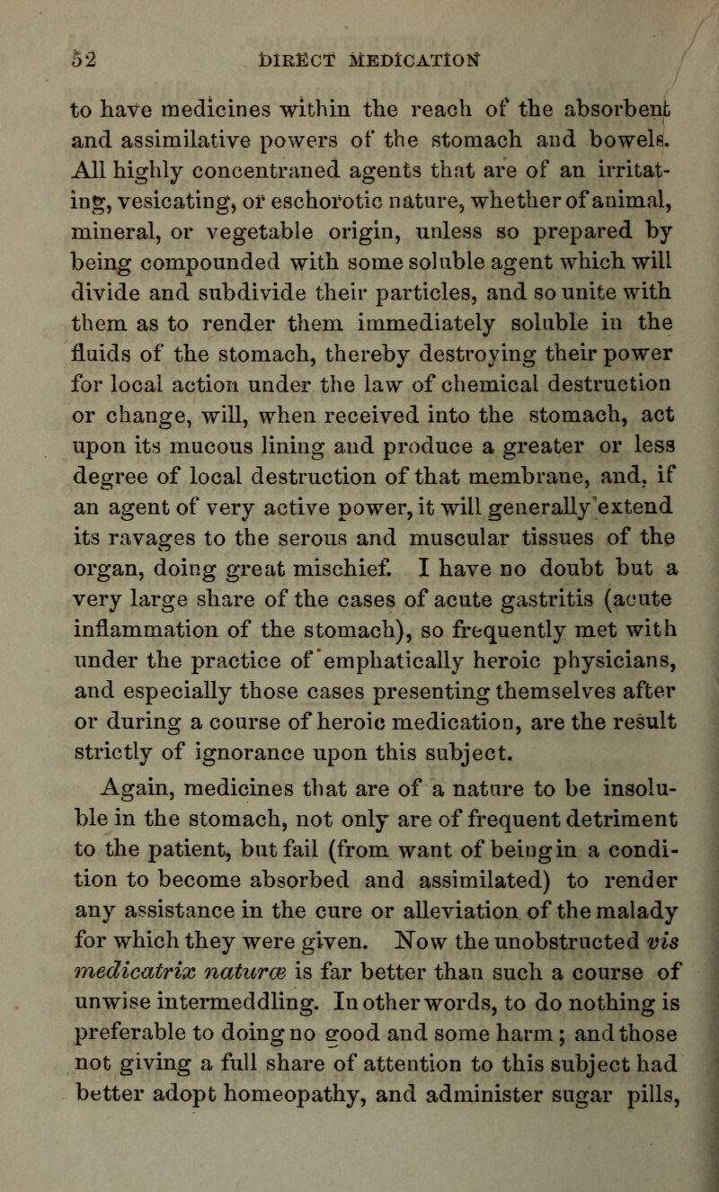 to have medicines within the reach of the absorbent and assimilative powers of the stomach and bowels. All highly concentraned agents that are of an irritat- ing, vesicating, or eschorotic nature, whether of animal, mineral, or vegetable origin, unless so prepared by being compounded with some soluble agent which will divide and subdivide their particles, and so unite with them as to render them immediately soluble in the fluids of the stomach, thereby destroying their power for local action under the law of chemical destruction or change, will, when received into the stomach, act upon its mucous lining and produce a greater or less degree of local destruction of that membrane, and, if an agent of very active power, it will generally extend its ravages to the serous and muscular tissues of the organ, doing great mischief. I have no doubt but a very large share of the cases of acute gastritis (acute inflammation of the stomach), so frequently met with under the practice of emphatically heroic physicians, and especially those cases presenting themselves after or during a course of heroic medication, are the result strictly of ignorance upon this subject. Again, medicines that are of a nature to be insolu- ble in the stomach, not only are of frequent detriment to the patient, but fail (from want of being in a condi- tion to become absorbed and assimilated) to render any assistance in the cure or alleviation of the malady for which they were given. Now the unobstructed vis medicatrix naturce is far better than such a course of unwise intermeddling. In other words, to do nothing is preferable to doing no good and some harm; and those not giving a full share of attention to this subject had better adopt homeopathy, and administer sugar pills,