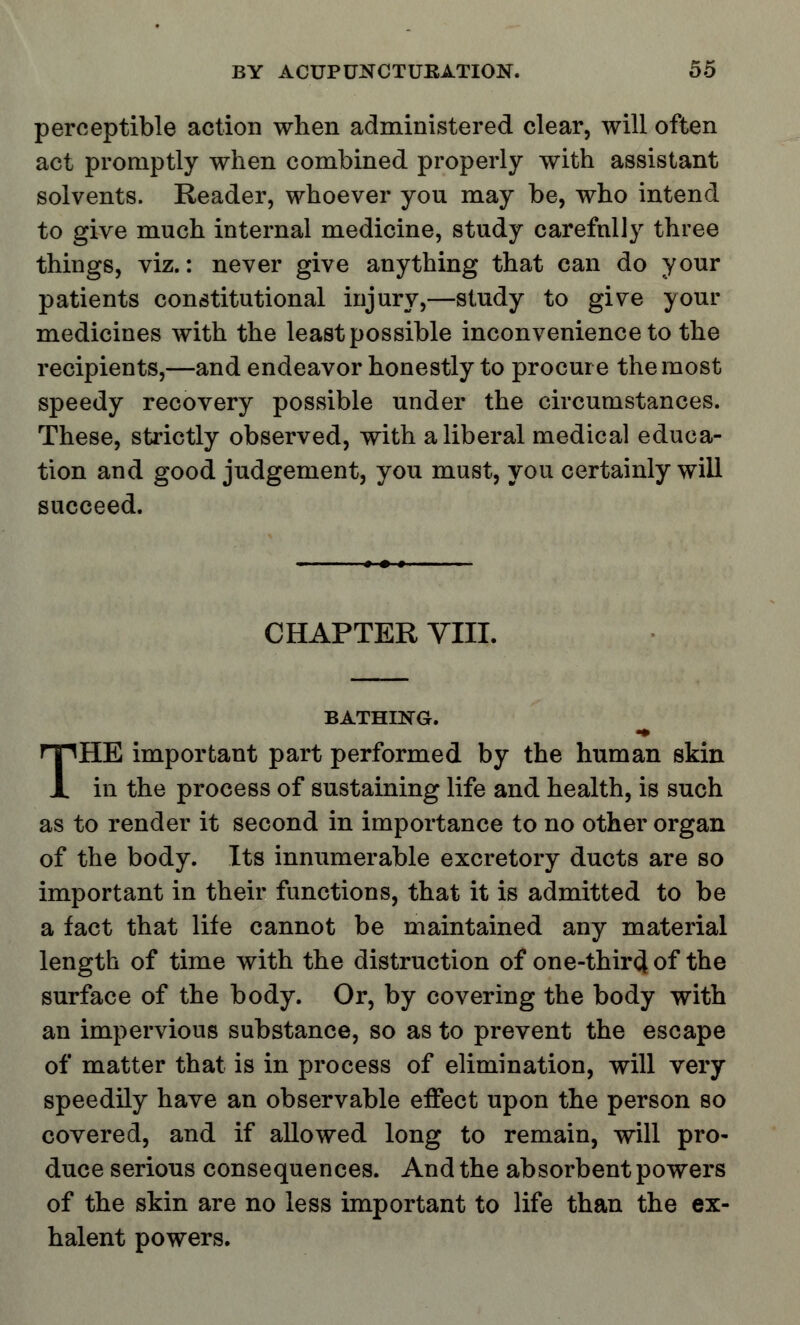 perceptible action when administered clear, will often act promptly when combined properly with assistant solvents. Reader, whoever you may be, who intend to give much internal medicine, study carefully three things, viz.: never give anything that can do your patients constitutional injury,—study to give your medicines with the least possible inconvenience to the recipients,—and endeavor honestly to procure the most speedy recovery possible under the circumstances. These, strictly observed, with a liberal medical educa- tion and good judgement, you must, you certainly will succeed. CHAPTER VIII. BATHING. ■9 THE important part performed by the human skin in the process of sustaining life and health, is such as to render it second in importance to no other organ of the body. Its innumerable excretory ducts are so important in their functions, that it is admitted to be a fact that life cannot be maintained any material length of time with the distruction of one-thir<J of the surface of the body. Or, by covering the body with an impervious substance, so as to prevent the escape of matter that is in process of elimination, will very speedily have an observable effect upon the person so covered, and if allowed long to remain, will pro- duce serious consequences. And the absorbent powers of the skin are no less important to life than the ex- halent powers.