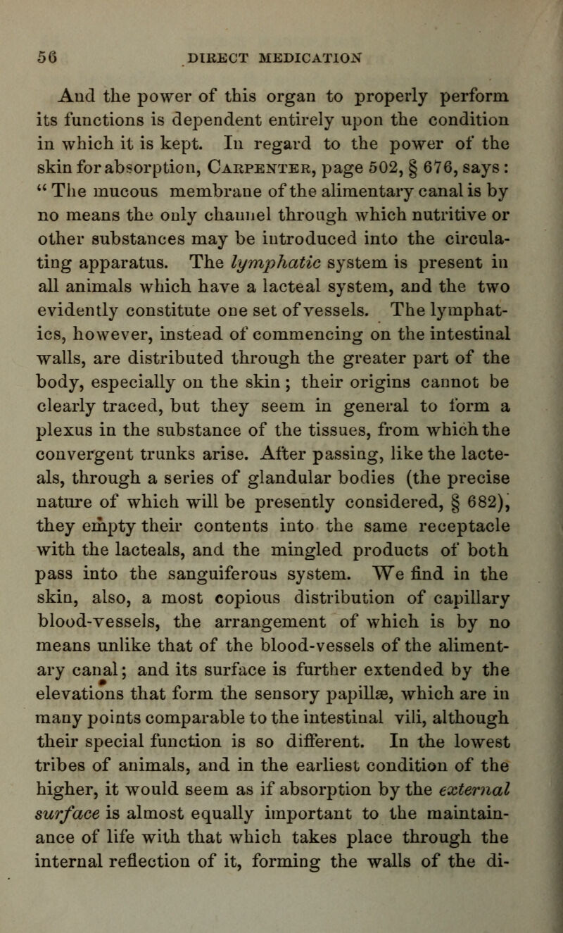 And the power of this organ to properly perform its functions is dependent entirely upon the condition in which it is kept. In regard to the power of the skin for absorption, Carpenter, page 502, § 676, says :  The mucous membrane of the alimentary canal is by no means the only channel through which nutritive or other substances may be introduced into the circula- ting apparatus. The lymphatic system is present in all animals which have a lacteal system, and the two evidently constitute one set of vessels. The lymphat- ics, however, instead of commencing on the intestinal walls, are distributed through the greater part of the body, especially on the skin; their origins cannot be clearly traced, but they seem in general to form a plexus in the substance of the tissues, from which the convergent trunks arise. After passing, like the lacte- als, through a series of glandular bodies (the precise nature of which will be presently considered, § 682), they empty their contents into the same receptacle with the lacteals, and the mingled products of both pass into the sanguiferous system. We find in the skin, also, a most copious distribution of capillary blood-vessels, the arrangement of which is by no means unlike that of the blood-vessels of the aliment- ary canal; and its surface is further extended by the elevations that form the sensory papillaB, which are in many points comparable to the intestinal vili, although their special function is so different. In the lowest tribes of animals, and in the earliest condition of the higher, it would seem as if absorption by the external surface is almost equally important to the maintain- ance of life with that which takes place through the internal reflection of it, forming the walls of the di-