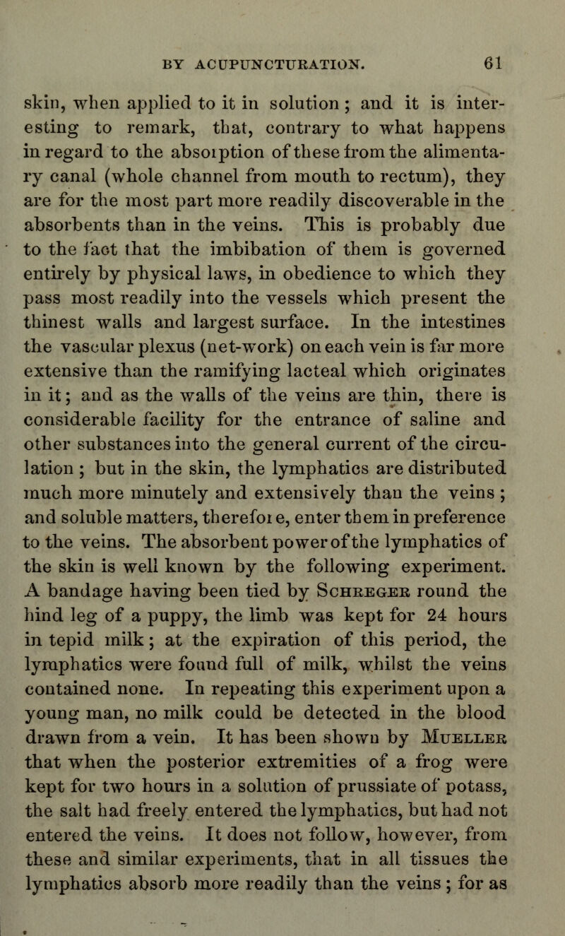 skin, when applied to it in solution ; and it is inter- esting to remark, that, contrary to what happens in regard to the absorption of these from the alimenta- ry canal (whole channel from mouth to rectum), they are for the most part more readily discoverable in the absorbents than in the veins. This is probably due to the fact that the imbibation of them is governed entirely by physical laws, in obedience to which they pass most readily into the vessels which present the thinest walls and largest surface. In the intestines the vascular plexus (net-work) on each vein is far more extensive than the ramifying lacteal which originates in it; and as the walls of the veins are thin, there is considerable facility for the entrance of saline and other substances into the general current of the circu- lation ; but in the skin, the lymphatics are distributed much more minutely and extensively than the veins ; and soluble matters, therefoi e, enter them in preference to the veins. The absorbent power of the lymphatics of the skin is well known by the following experiment. A bandage having been tied by Schreger round the hind leg of a puppy, the limb was kept for 24 hours in tepid milk; at the expiration of this period, the lymphatics were found full of milk, whilst the veins contained none. In repeating this experiment upon a young man, no milk could be detected in the blood drawn from a vein. It has been shown by Mueller that when the posterior extremities of a frog were kept for two hours in a solution of prussiate of potass, the salt had freely entered the lymphatics, but had not entered the veins. It does not follow, however, from these and similar experiments, that in all tissues the lymphatics absorb more readily than the veins ; for as