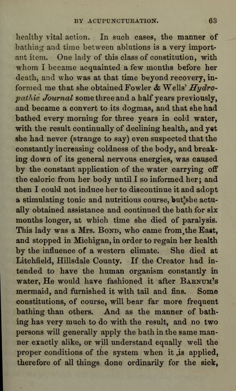 healthy vital action. In such cases, the manner of bathing and time between ablutions is a very import- ant item. One lady of this class of constitution, with whom I became acquainted a few months before her death, and who was at that time beyond recovery, in- formed me that she obtained Fowler & Wells' Hydro- pathic Journal some three and a half years previously, and became a convert to its dogmas, and that she had bathed every morning for three years in cold water, with the result continually of declining health, and yet she had never (strange to say) even suspected that the constantly increasing coldness of the body, and break- ing down of its general nervous energies, was caused by the constant application of the water carrying off the caloric from her body until I so informed her; and then I could not induce her to discontinue it and adopt a stimulating tonic and nutritious course, but*she actu- ally obtained assistance and continued the bath for six months longer, at which time she died of paralysis. This lady was a Mrs. Bond, who came from^the East, and stopped in Michigan, in order to regain her health by the influence of a western climate. She died at Litchfield, Hillsdale County. If the Creator had in- tended to have the human organism constantly in water, He would have fashioned it after Barnum's mermaid, and furnished it with tail and fins. Some constitutions, of course, will bear far more frequent bathing than others. And as the manner of bath- ing has very much to do with the result, and no two persons will generally apply the bath in the same man- ner exactly alike, or will understand equally well the proper conditions of the system when it ,is applied, therefore of all things done ordinarily for the sick,