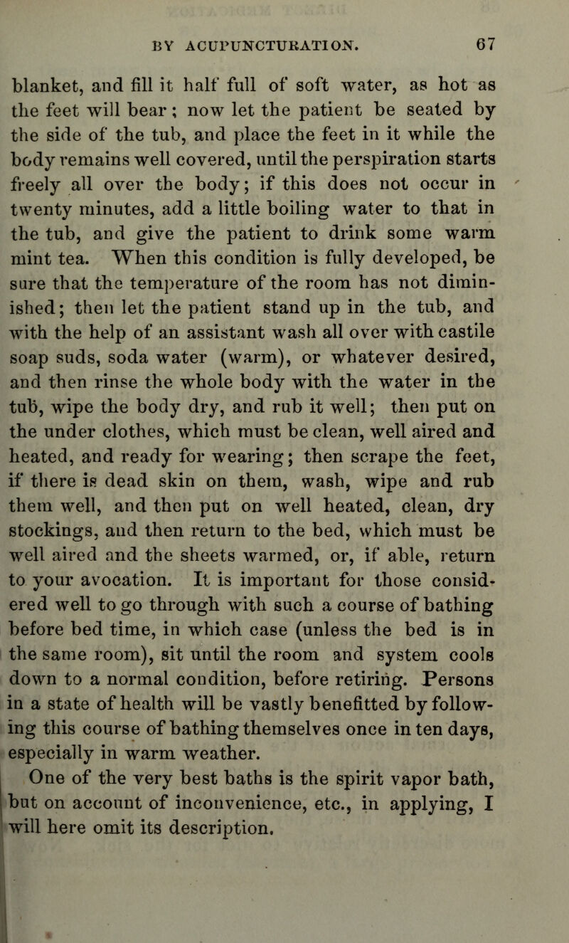 blanket, and fill it half full of soft water, as hot as the feet will bear; now let the patient be seated by the side of the tub, and place the feet in it while the body remains well covered, until the perspiration starts freely all over the body; if this does not occur in twenty minutes, add a little boiling water to that in the tub, and give the patient to drink some warm mint tea. When this condition is fully developed, be sure that the temperature of the room has not dimin- ished; then let the patient stand up in the tub, and with the help of an assistant wash all over with castile soap suds, soda water (warm), or whatever desired, and then rinse the whole body with the water in the tub, wipe the body dry, and rub it well; then put on the under clothes, which must be clean, well aired and heated, and ready for wearing; then scrape the feet, if there is dead skin on them, wash, wipe and rub them well, and then put on well heated, clean, dry stockings, and then return to the bed, which must be well aired and the sheets warmed, or, if able, return to your avocation. It is important for those consid- ered well to go through with such a course of bathing before bed time, in which case (unless the bed is in the same room), sit until the room and system cools down to a normal condition, before retiring. Persons in a state of health will be vastly benefitted by follow- ing this course of bathing themselves once in ten days, especially in warm weather. One of the very best baths is the spirit vapor bath, but on account of inconvenience, etc., in applying, I will here omit its description.