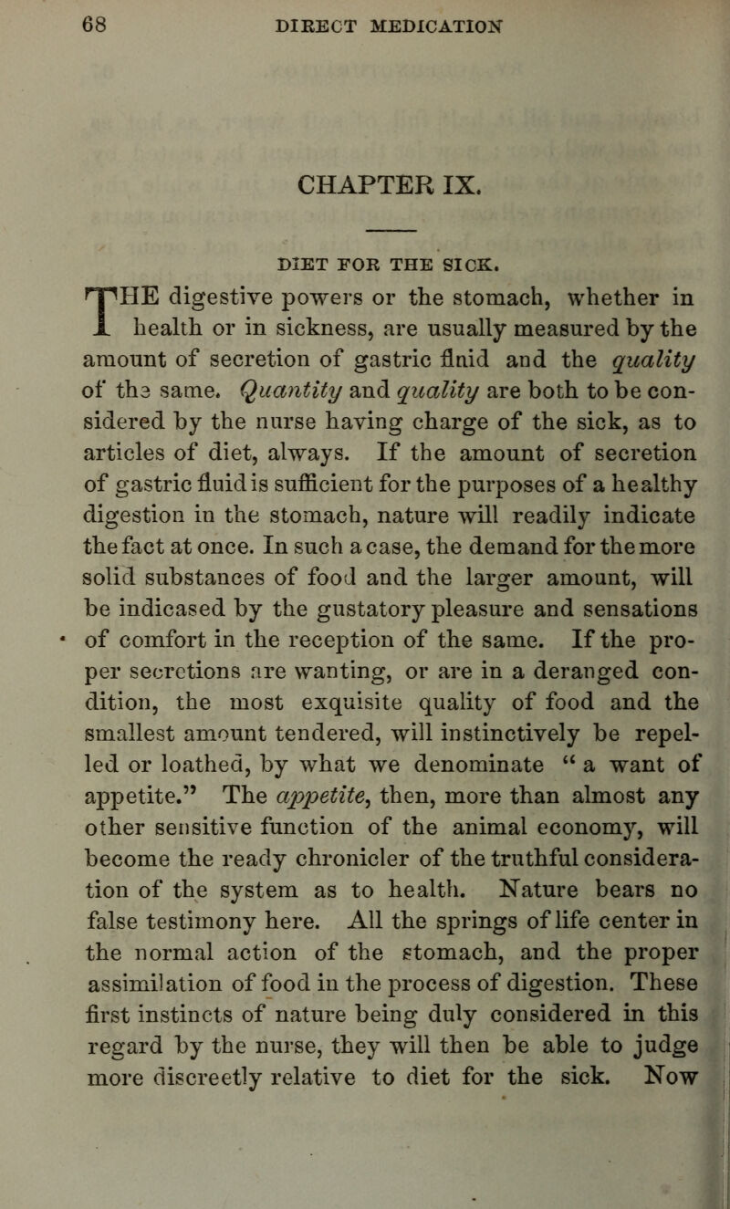 CHAPTER IX. DIET EOR THE SICK. THE digestive powers or the stomach, whether in health or in sickness, are usually measured by the amount of secretion of gastric fluid and the quality of tb.3 same. Quantity and quality are both to be con- sidered by the nurse having charge of the sick, as to articles of diet, always. If the amount of secretion of gastric fluid is sufficient for the purposes of a healthy digestion in the stomach, nature will readily indicate the fact at once. In such a case, the demand for the more solid substances of food and the larger amount, will be indicased by the gustatory pleasure and sensations of comfort in the reception of the same. If the pro- per secretions are wanting, or are in a deranged con- dition, the most exquisite quality of food and the smallest amount tendered, will instinctively be repel- led or loathed, by what we denominate  a want of appetite. The appetite^ then, more than almost any other sensitive function of the animal economy, will become the ready chronicler of the truthful considera- tion of the system as to health. Nature bears no false testimony here. All the springs of life center in the normal action of the stomach, and the proper assimilation of food in the process of digestion. These first instincts of nature being duly considered in this regard by the nurse, they will then be able to judge more discreetly relative to diet for the sick. Now