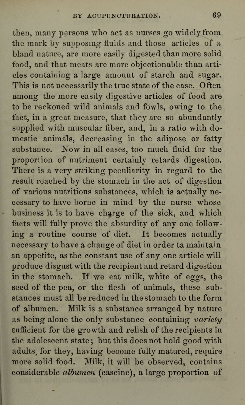 then, many persons who act as nurses go widely from the mark by supposing fluids and those articles of a bland nature, are more easily digested than more solid food, and that meats are more objectionable than arti- cles containing a large amount of starch and sugar. This is not necessarily the true state of the case. Often among the more easily digestive articles of food are to be reckoned wild animals and fowls, owing to the fact, in a great measure, that they are so abundantly supplied with muscular fiber, and, in a ratio with do- mestic animals, decreasing in the adipose or fatty substance. Now in all cases, too much fluid for the proportion of nutriment certainly retards digestion. There is a very striking peculiarity in regard to the result reached by the stomach in the act of digestion of various nutritious substances, which is actually ne- cessary to have borne in mind by the nurse whose business it is to have charge of the sick, and which facts will fully prove the absurdity of any one follow- ing a routine course of diet. It becomes actually necessary to have a change of diet in order ta maintain an appetite, as the constant use of any one article will produce disgust with the recipient and retard digestion in the stomach. If we eat milk, white of eggs, the seed of the pea, or the flesh of animals, these sub- stances must all be reduced in the stomach to the form of albumen. Milk is a substance arranged by nature as being alone the only substance containing variety sufficient for the growth and relish of the recipients in the adolescent state; but this does not hold good with adults, for they, having become fully matured, require more solid food. Milk, it will be observed, contains considerable albumen (caseine), a large proportion of