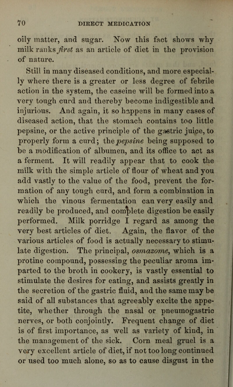 oily matter, and sugar. Now this fact shows why milk ranks first as an article of diet in the provision of nature. Still in many diseased conditions, and more especial- ly where there is a greater or less degree of febrile action in the system, the caseine will be formed into a very tough curd and thereby become indigestible and injurious. And again, it so happens in many cases of diseased action, that the stomach contains too little pepsine, or the active principle of the gastric juice, to properly form a curd; the pepsine being supposed to be a modification of albumen, and its office to act as a ferment. It will readily appear that to cook the milk with the simple article of flour of wheat and you add vastly to the value of the food, prevent the for- mation of any tough curd, and form a combination in which the vinous fermentation can very easily and readily be produced, and complete digestion be easily performed. Milk porridge I regard as among the very best articles of diet. Again, the flavor of the various articles of food is actually necessary to stimu- late digestion. The principal, osmazome, which is a protine compound, possessing the peculiar aroma im- parted to the broth in cookery, is vastly essential to stimulate the desires for eating, and assists greatly in the secretion of the gastric fluid, and the same may be said of all substances that agreeably excite the appe- tite, whether through the nasal or pneumogastric nerves, or both conjointly. Frequent change of diet is of first importance, as well as variety of kind, in the management of the sick. Corn meal gruel is a very excellent article of diet, if not too long continued or used too much alone, so as to cause disgust in the