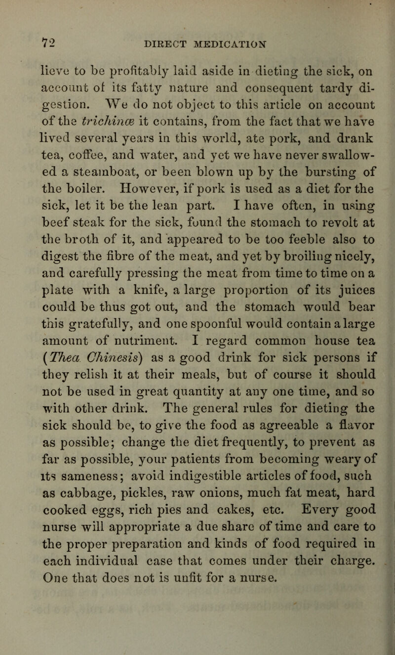 liove to be profitably laid aside in-dieting the sick, on account of its fatty nature and consequent tardy di- gestion. We do not object to this article on account of the trichince it contains, from the fact that we have lived several years in this world, ate pork, and drank tea, coffee, and water, and yet we have never swallow- ed a steamboat, or been blown up by the bursting of the boiler. However, if pork is used as a diet for the sick, let it be the lean part. I have often, in using beef steak for the sick, found the stomach to revolt at the broth of it, and appeared to be too feeble also to digest the fibre of the meat, and yet by broiling nicely, and carefully pressing the meat from time to time on a plate with a knife, a large proportion of its juices could be thus got out, and the stomach would bear this gratefully, and one spoonful would contain a large amount of nutriment. I regard common house tea (Thea Ohinesis) as a good drink for sick persons if they relish it at their meals, but of course it should not be used in great quantity at any one time, and so with other drink. The general rules for dieting the sick should be, to give the food as agreeable a flavor as possible; change the diet frequently, to prevent as far as possible, your patients from becoming weary of its sameness; avoid indigestible articles of food, such as cabbage, pickles, raw onions, much fat meat, hard cooked eggs, rich pies and cakes, etc. Every good nurse will appropriate a due share of time and care to the proper preparation and kinds of food required in each individual case that comes under their charge. One that does not is unfit for a nurse.