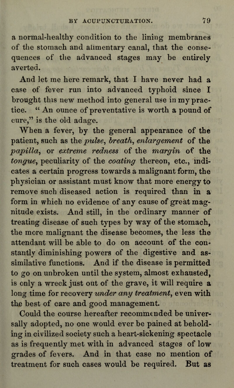 a normal-healthy condition to the lining membranes of the stomach and alimentary canal, that the conse- quences of the advanced stages may be entirely averted. And let me here remark, that I have never had a case of fever run into advanced typhoid since I brought this new method into general use in my prac- tice.  An ounce of preventative is worth a pound of cure, is the old adage. When a fever, by the general appearance of the patient, such as the pulse, breath, enlargement of the papilla, or extreme redness of the margin of the tongue, peculiarity of the coating thereon, etc., indi- cates a certain progress towards a malignant form, the physician or assistant must know that more energy to remove such diseased action is required than in a form in which no evidence of any cause of great mag- nitude exists. And still, in the ordinary manner of treating disease of such types by way of the stomach, the more malignant the disease becomes, the less the attendant will be able to do on account of the con- stantly diminishing powers of the digestive and as- similative functions. And if the disease is permitted to go on unbroken until the system, almost exhausted, is only a wreck just out of the grave, it will require a long time for recovery under any treatment, even with the best of care and good management. Could the course hereafter recommended be univer- sally adopted, no one would ever be pained at behold- ing in civilized society such a heart-sickening spectacle as is frequently met with in advanced stages of low grades of fevers. And in that case no mention of treatment for such cases would be required. But as