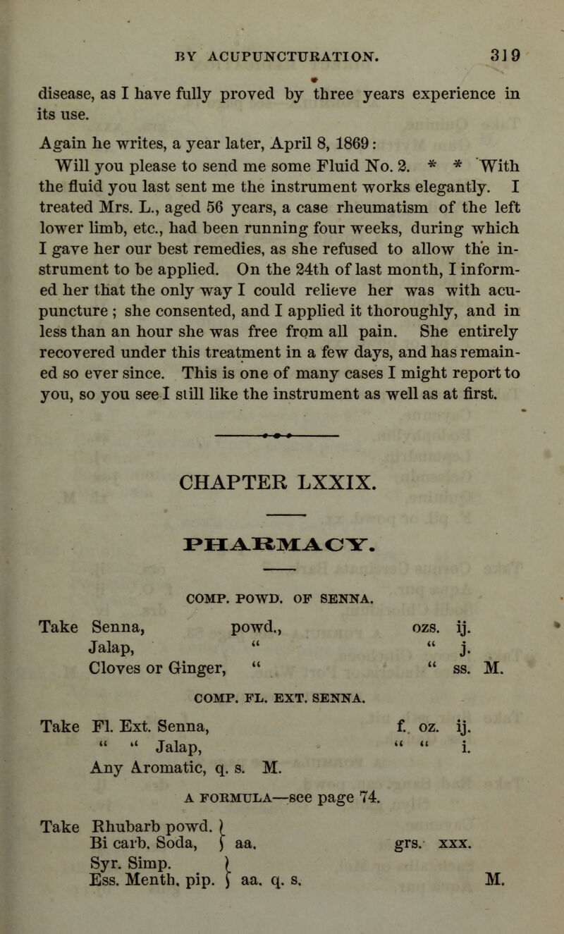 disease, as I have fully proved by three years experience in its use. Again he writes, a year later, April 8, 1869 : Will you please to send me some Fluid No. 2. * * With the fluid you last sent me the instrument works elegantly. I treated Mrs. L., aged 56 years, a case rheumatism of the left lower limb, etc., had been running four weeks, during which I gave her our best remedies, as she refused to allow the in- strument to be applied. On the 24th of last month, I inform- ed her that the only way I could relieve her was with acu- puncture ; she consented, and I applied it thoroughly, and in less than an hour she was free from all pain. She entirely recovered under this treatment in a few days, and has remain- ed so ever since. This is one of many cases I might report to you, so you see I still like the instrument as well as at first. CHAPTER LXXIX. PHARMACY. COMP. POWD. OF SENNA. Take Senna, powd., ozs. ij. Jalap, «  j. Cloves or Ginger,   ss. M. COMP. FL. EXT. SENNA. Take Fl. Ext. Senna, f. oz. ij.  « Jalap,   i. Any Aromatic, q. s. M. A formula—see page 74. Take Rhubarb powd. ) Bi carb. Soda, J aa. grs. xxx. Syr. Simp. ) Ess. Menth, pip. J aa. q. s. M.