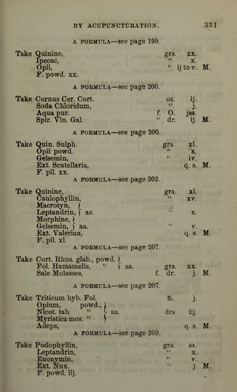 a formula—-see page 199. Take Quinine, grs. xx. Ipecac,  x. Opii,  ij to v. M. F. powd. xx. a formula—see page 200, Take Cornus Cer. Cort. oz. ij. Soda Chloridum,  j. Aqua pur. f. O. jss. Spir. Vin. Gal.  dr. ij. M. a formula—see page 200. Take Quin. Sulph. grs. xl. Opii powd. * x. Gelsemin,  iv. Ext. Scutellaria, q. s. M. F. pil. xx. a formula—see page 202. Take Quinine, grs. xl. Caulopnyllin,  xv. Macrotyn, i Leptandrin, ) aa.   x. Morphine, ) Gelsemin, f aa.  v. Ext. Valerian, q. s. M. F. pil. xl. a formula—see page 207. Take Cort. Khus. glab., powd. [ Fol. Hamainelis,  ) aa. grs. xx. Sale Molasses, f. clr. j. M. a formula—see page 207. Take Triticuni hyb. Fol. lb. j. Opium, powd., ) Nicot. tab.  V aa. drs iij. Myristica mos.  ) Adeps, q. s. M. a formula—see page 209. Take Podophyllin, gr3. ss. Leptandrin,  x. Euonymin,  v. Ext. Nux. j. M. F. powd. iij.