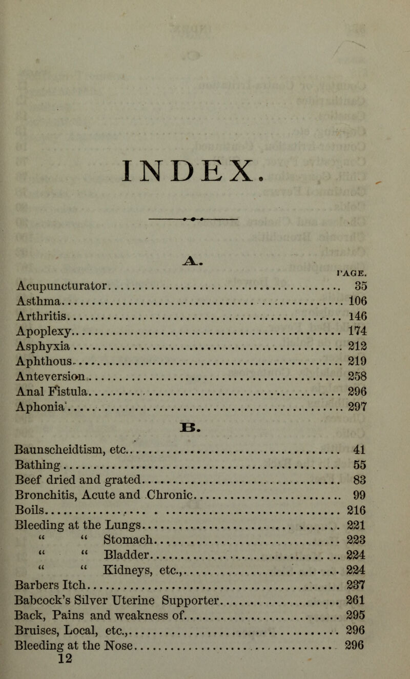 INDEX. A.. PAGE. Acupuncturator 35 Asthma 106 Arthritis 146 Apoplexy 174 Asphyxia 212 Aphthous.. 219 Anteversion 258 Anal Fistula 296 Aphonia 297 B. Baunscheidtisin, etc 41 Bathing 55 Beef dried and grated 83 Bronchitis, Acute and Chronic 99 Boils 216 Bleeding at the Lungs. * t. 221  Stomach 223  Bladder 224   Kidneys, etc., 224 Barbers Itch 237 Babcock's Silver Uterine Supporter 261 Back, Pains and weakness of 295 Bruises, Local, etc., 296 Bleeding at the Nose 296 12