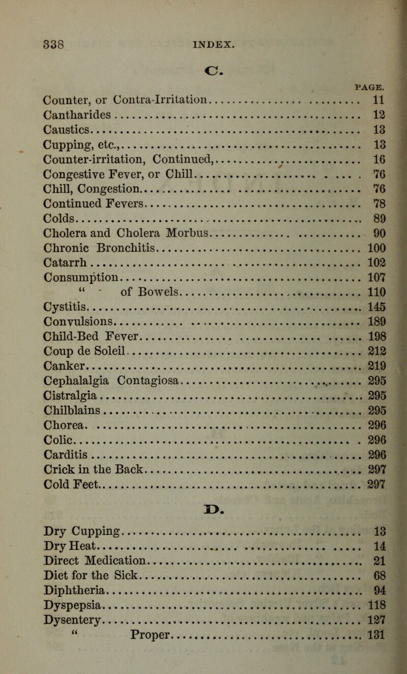 o. PAGE. Counter, or Contra-Irritation 11 Cantharides 12 Caustics 13 Cupping, etc., 13 Counter-irritation, Continued, 16 Congestive Fever, or Chill 76 Chill, Congestion 76 Continued Fevers 78 Colds 89 Cholera and Cholera Morbus 90 Chronic Bronchitis 100 Catarrh 102 Consumption 107  - of Bowels 110 Cystitis 145 Convulsions 189 Child-Bed Fever 198 Coup de Soleil 212 Canker 219 Cephalalgia Contagiosa , 295 Cistralgia 295 Chilblains 295 Chorea. 296 Colic 296 Carditis 296 Crick in the Back 297 Cold Feet 297 r>. Dry Cupping 13 DryHeat 14 Direct Medication 21 Diet for the Sick 68 Diphtheria , 94 Dyspepsia 118 Dysentery 127  Proper 131