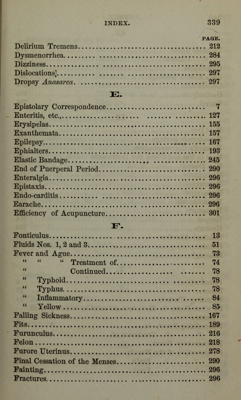 PAGE. Delirium Tremens 212 Dysmenorrhea 284 Dizziness 295 Dislocations] 297 Dropsy Anasarca. 297 E. Epistolary Correspondence...., 7 Enteritis, etc., 127 Erysipelas 155 Exanthemata 157 Epilepsy 167 Ephialters 193 Elastic Bandage , 245 End of Puerperal Period 290 Enteralgia 296 Epistaxis 296 Endo-carditis 296 Earache 296 Efficiency of Acupuncture 301 Fonticulus 13 Fluids Nos. 1, 2 and 3 51 Fever and Ague 73    Treatment of 74 Continued 78  Typhoid 78  Typhus 78  Inflammatory 84 11 Yellow 85 Falling Sickness 167 Fits 189 Furunculus 216 Felon 218 Furore Uterinus 278 Final Cessation of the Menses 290 Fainting 296 Fractures 296