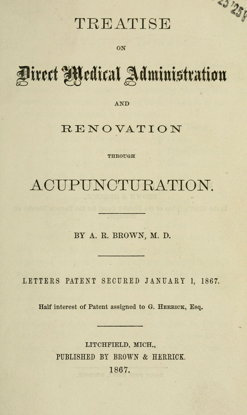 TREATISE ON xxttt Wdml MmmteMtu a? AND RENOVATION THROUGH AOUPUNCTURATION. BY A. R. BROWN, M. D. LETTERS PATENT SECURED JANUARY 1, 1867. Half interest of Patent assigned to G. Herrick, Esq. LITCHFIELD, MICH., PUBLISHED BY BROWN & HERRICK. 1867.