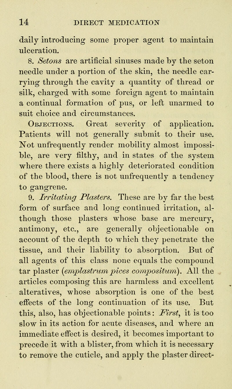 daily introducing some proper agent to maintain ulceration. 8. Setons are artificial sinuses made by the seton needle under a portion of the skin, the needle car- rying through the cavity a quantity of thread or silk, charged with some foreign agent to maintain a continual formation of pus, or left unarmed to suit choice and circumstances. Objections. Great severity of application. Patients will not generally submit to their use. Not unfrequently render mobility almost impossi- ble, are very filthy, and in states of the system where there exists a highly deteriorated condition of the blood, there is not unfrequently a tendency to gangrene. 9. Irritating Plasters. These are by far the best form of surface and long continued irritation, al- though those plasters whose base are mercury, antimony, etc., are generally objectionable on account of the depth to which they penetrate the tissue, and their liability to absorption. But of all agents of this class none equals the compound tar plaster (emplastrum pices compositum). All the articles composing this are harmless and excellent alteratives, whose absorption is one of the best effects of the long continuation of its use. But this, also, has objectionable points: First, it is too slow in its action for acute diseases, and where an immediate effect is desired, it becomes important to precede it with a blister, from which it is necessary to remove the cuticle, and apply the plaster direct-