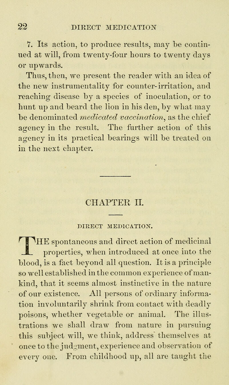 7. Its action, to produce results, may be contin- ued at will, from twenty-four hours to twenty days or upwards. Thus, then, we present the reader with an idea of the new instrumentality for counter-irritation, and reaching disease by a species of inoculation, or to hunt up and beard the lion in his den, by what may be denominated medicated vaccination, as the chief agency in the result. The further action of this agency in its practical bearings will be treated on in the next chapter. CHAPTER II. DIRECT MEDICATION. THE spontaneous and direct action of medicinal properties, when introduced at once into the blood, is a fact beyond all question. It is a principle so well established in the common experience of man- kind, that it seems almost instinctive in the nature of our existence. All persons of ordinary informa- tion involuntarily shrink from contact with deadly poisons, whether vegetable or animal. The illus- trations we shall draw from nature in pursuing this subject will, we think, address themselves at once to the judgment, experience and observation of every one. From childhood up, all are taught the