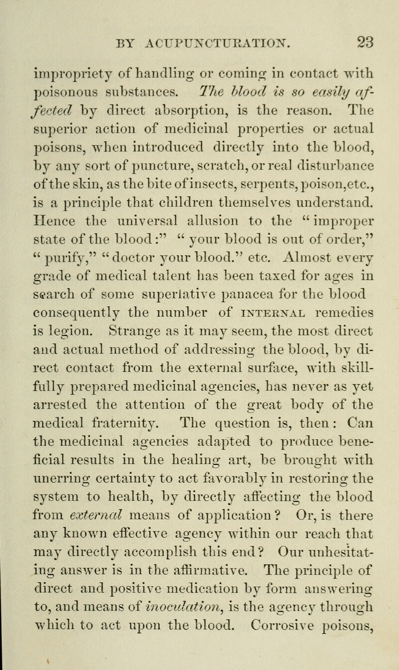 impropriety of handling or coming in contact with poisonous substances. The blood is so easily af- fected by direct absorption, is the reason. The superior action of medicinal properties or actual poisons, when introduced directly into the blood, by any sort of puncture, scratch, or real disturbance of the skin, as the bite of insects, serpents, poison,etc, is a principle that children themselves understand. Hence the universal allusion to the  improper state of the blood:  your blood is out of order,  purify, doctor your blood. etc. Almost every grade of medical talent has been taxed for ages in search of some superlative panacea for the blood consequently the number of internal remedies is legion. Strange as it may seem, the most direct and actual method of addressing the blood, by di- rect contact from the external surface, with skill- fully prepared medicinal agencies, has never as yet arrested the attention of the great body of the medical fraternity. The question is, then: Can the medicinal agencies adapted to produce bene- ficial results in the healing art, be brought with unerring certainty to act favorably in restoring the system to health, by directly affecting the blood from external means of application? Or, is there any known effective agency within our reach that may directly accomplish this end? Our unhesitat- ing answer is in the affirmative, The principle of direct and positive medication by form answering to, and means of inoculation, is the agency through which to act upon the blood. Corrosive poisons,