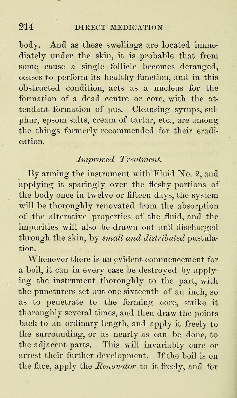 body. And as these swellings are located imme- diately under the skin, it is probable that from some cause a single follicle becomes deranged, ceases to perform its healthy function, and in this obstructed condition, acts as a nucleus for the formation of a dead centre or core, with the at- tendant formation of pus. Cleansing syrups, sul- phur, epsom salts, cream of tartar, etc., are among the things formerly recommended for their eradi- cation. Improved Treatment. By arming the instrument with Fluid No. 2, and applying it sparingly over the fleshy portions of the body once in twelve or fifteen days, the system will be thoroughly renovated from the absorption of the alterative properties of the fluid, and the impurities will also be drawn out and discharged through the skin, by small and distributed pustula- tion. Whenever there is an evident commencement for a boil, it can in every case be destroyed by apply- ing the instrument thoroughly to the part, with the puncturers set out one-sixteenth of an inch, so as to penetrate to the forming core, strike it thoroughly several times, and then draw the points back to an ordinary length, and apply it freely to the surrounding, or as nearly as can be done, to the adjacent parts. This will invariably cure or arrest their further development. If the boil is on the face, apply the Renovator to it freely, and for