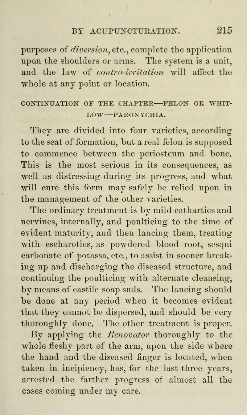 purposes of diversion, etc., complete the application upon the shoulders or arms. The system is a unit, and the law of contra-irritation will affect the whole at any point or location. CONTINUATION OF THE CHAPTER FELON OR WHIT- LOW PARONYCHIA. They are divided into four varieties, according to the seat of formation, but a real felon is supposed to commence between the periosteum and bone. This is the most serious in its consequences, as well as distressing during its progress, and what will cure this form may safely be relied upon in the management of the other varieties. The ordinary treatment is by mild cathartics and nervines, internally, and poulticing to the time of evident maturity, and then lancing them, treating with escharotics, as powdered blood root, sesqui carbonate of potassa, etc., to assist in sooner break- ing up and discharging the diseased structure, and continuing the poulticing with alternate cleansing, by means of castile soap suds. The lancing should be done at any period when it becomes evident that they cannot be dispersed, and should be very thoroughly done. The other treatment is proper. By applying the Renovator thoroughly to the whole fleshy part of the arm, upon the side where the hand and the diseased finger is located, when taken in incipiency, has, for the last three years, arrested the farther progress of almost all the cases coming under my care.