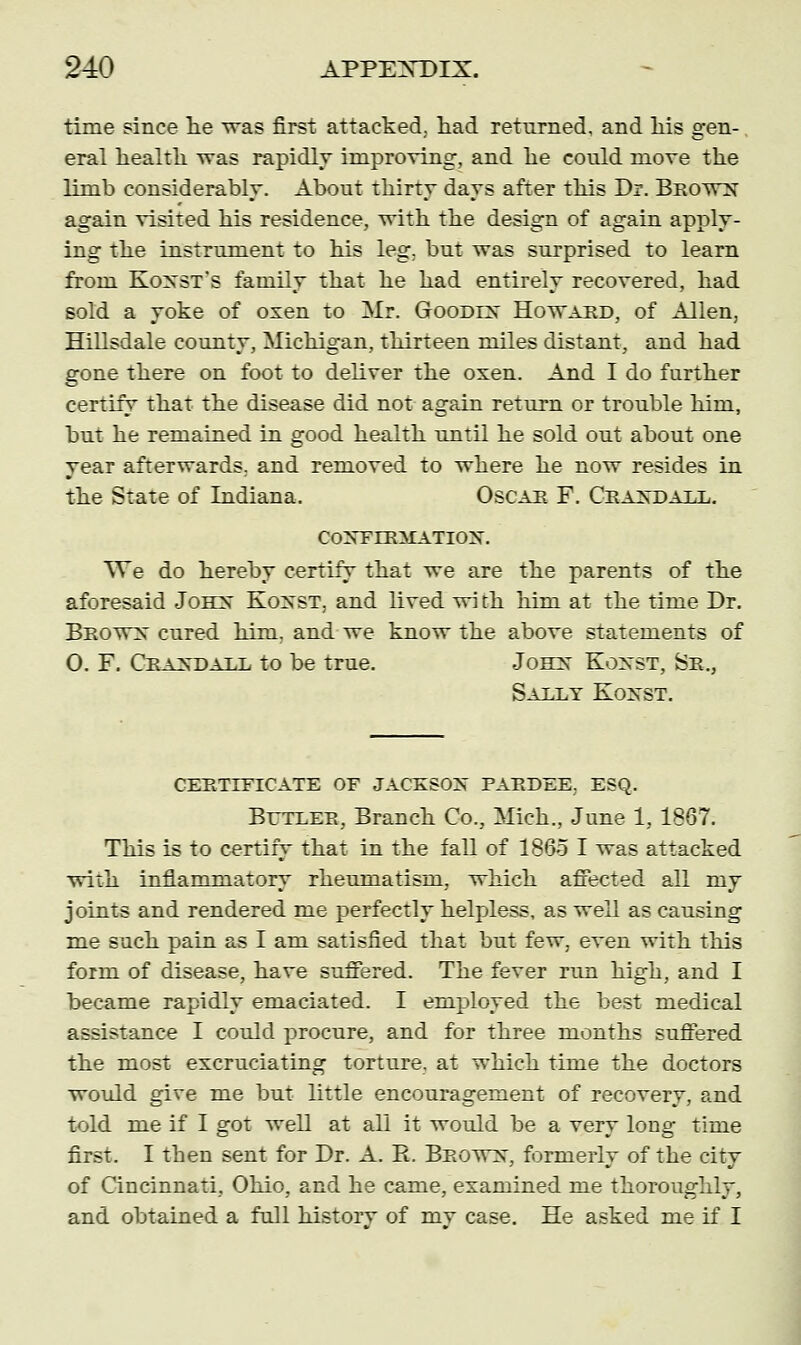 time since he was first attacked, had returned, and his gen- eral health was rapidly improving, and he could move the limb considerably. About thirty days after this Dr. Brows' again visited his residence, with the design of again apply- ing the instrument to his leg. but was surprised to learn from Koxst's family that he had entirely recovered, had sold a yoke of oxen to Mr. Goodlx Howard, of Allen, Hillsdale county, Michigan, thirteen miles distant, and had gone there on foot to deliver the oxen. And I do further certify that the disease did not again return or trouble him, but he remained in good health until he sold out about one year afterwards, and removed to where he now resides in the State of Indiana. Oscar F. Craxdall. COXFERiMATIOX. We do hereby certify that we are the parents of the aforesaid Johx Koxst, and lived wi th him at the time Dr. Brows cured him, and we know the above statements of O. F. Craxdall to be true. Johx Koxst, Sr., Sally Koxst. CERTIFICATE OF JACXSOX PARDEE, ESQ. Butler, Branch Co., Mich., June 1, 1867. This is to certify that in the fall of 1863 I was attacked with inflammatory rheumatism, which affected all my joints and rendered me perfectly helpless, as well as causing me such pain as I am satisfied that but few, even with this form of disease, have suffered. The fever run high, and I became rapidly emaciated. I employed the best medical assistance I could procure, and for three months suffered the most excruciating torture, at which time the doctors would give me but little encouragement of recovery, and told me if I got well at all it would be a very long time first. I then sent for Dr. A. R. Browx, formerly of the city of Cincinnati, Ohio, and he came, examined me thoroughly, and obtained a full historv of mv case. He asked me if I