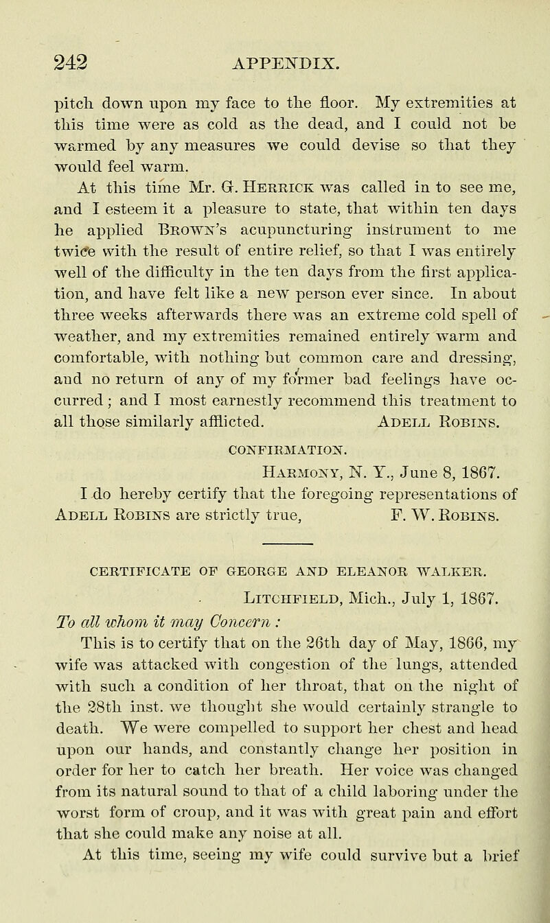 pitch down upon my face to the floor. My extremities at this time were as cold as the dead, and I could not be warmed by any measures we could devise so that they would feel warm. At this time Mr. G. Herrick was called in to see me, and I esteem it a pleasure to state, that within ten days he applied Brown's acupuncturing instrument to me twice with the result of entire relief, so that I was entirely well of the difficulty in the ten days from the first applica- tion, and have felt like a new person ever since. In about three weeks afterwards there was an extreme cold spell of weather, and my extremities remained entirely warm and comfortable, with nothing but common care and dressing, and no return of any of my former bad feelings have oc- curred ; and I most earnestly recommend this treatment to all those similarly afflicted. Adell Robins. CONFIRMATION. Harmony, N. Y., June 8, 1867. I do hereby certify that the foregoing representations of Adell Robins are strictly true, F. W. Robins. CERTIFICATE OF GEORGE AND ELEANOR WALKER. Litchfield, Mich., July 1, 1887. To all whom it may Concern : This is to certify that on the 26th day of May, 1866, my wife was attacked with congestion of the lungs, attended with such a condition of her throat, that on the night of the 28th inst. we thought she would certainly strangle to death. We were compelled to support her chest and head upon our hands, and constantly change her position in order for her to catch her breath. Her voice was changed from its natural sound to that of a child laboring under the worst form of croup, and it was with great pain and effort that she could make any noise at all. At this time, seeing my wife could survive but a brief