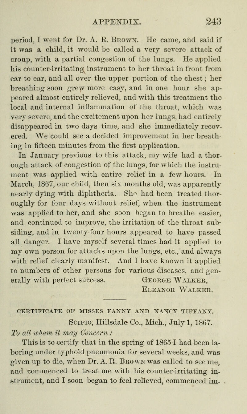 period, I went for Dr. A. R. Brown. He came, and said if it was a child, it would be called a very severe attack of croup, with a partial congestion of the lungs. He applied his counter-irritating instrument to her throat in front from ear to ear, and all over the upper portion of the chest; her breathing soon grew more easy, and in one hour she ap- peared almost entirely relieved, and with this treatment the local and internal inflammation of the throat, which was very severe, and the excitement upon her lungs, had entirely disappeared in two days time, and she immediately recov- ered. We could see a decided improvement in her breath- ing in fifteen minutes from the first application. In January previous to this attack, my wife had a thor- ough attack of congestion of the lungs, for which the instru- ment was applied with entire relief in a few hours. In March, 1867, our child, then six months old, was apparently nearly dying with diphtheria. Sho had been treated thor- oughly for four days without relief, when the instrument was applied to her, and she soon began to breathe easier, and continued to improve, the irritation of the throat sub- siding, and in twenty-four hours appeared to have passed all danger. I have myself several times had it applied to my own person for attacks upon the lungs, etc., and always with relief clearly manifest. And I have known it applied to numbers of other persons for various diseases, and gen- erally with perfect success. George Walker, Eleanor Walker. CERTIFICATE OF MISSES FANNY AND NANCY TIFFANY. Scipio, Hillsdale- Co., Mich., July 1, 1867. To all whom it may Concern: This is to certify that in the spring of 1865 I had been la- boring under typhoid pneumonia for several weeks, and was given up to die, when Dr. A. R. Brown was called to see me, and commenced to treat me with his counter-irritating in- strument, and I soon began to feel relieved, commenced ini-
