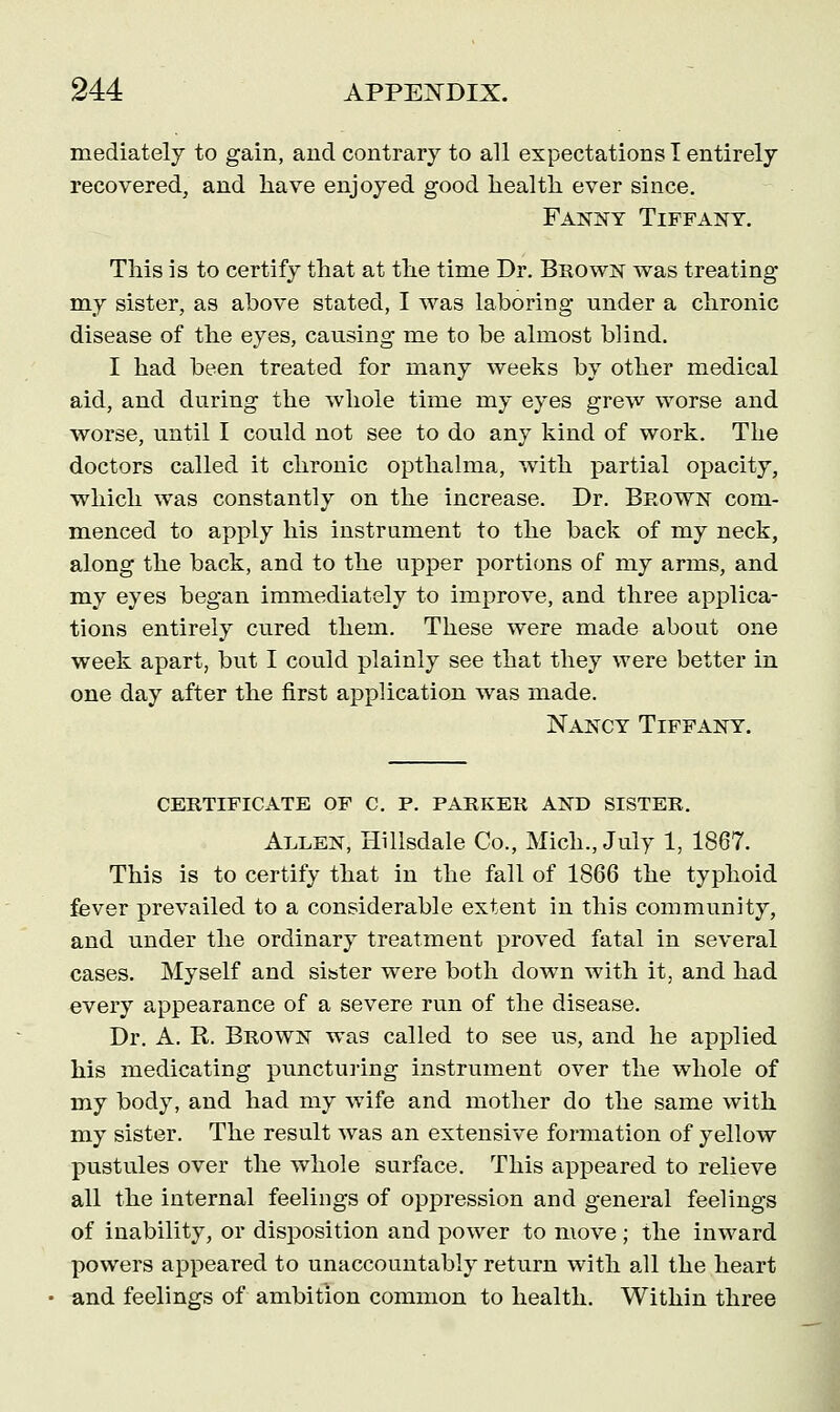 mediately to gain, and contrary to all expectations I entirely recovered, and have enjoyed good health ever since. Fanny Tiffany. This is to certify that at the time Dr. Brown was treating my sister, as above stated, I was laboring under a chronic disease of the eyes, causing me to be almost blind. I had been treated for many weeks by other medical aid, and during the whole time my eyes grew worse and worse, until I could not see to do any kind of work. The doctors called it chronic opthalma, with partial opacity, which was constantly on the increase. Dr. Brown com- menced to apply his instrument to the back of my neck, along the back, and to the upper portions of my arms, and my eyes began immediately to improve, and three applica- tions entirely cured them. These were made about one week apart, but I could plainly see that they were better in one day after the first application was made. Nancy Tiffany. CERTIFICATE OF C. F. PARKER AND SISTER. Allen, Hillsdale Co., Mich., July 1, 1867. This is to certify that in the fall of 1866 the typhoid fever prevailed to a considerable extent in this community, and under the ordinary treatment proved fatal in several cases. Myself and sister were both down with it, and had every appearance of a severe run of the disease. Dr. A. R. Brown was called to see us, and he applied his medicating puncturing instrument over the whole of my body, and had my wife and mother do the same with my sister. The result was an extensive formation of yellow pustules over the whole surface. This appeared to relieve all the internal feelings of oppression and general feelings of inability, or disposition and power to move; the inward powers appeared to unaccountably return with all the heart and feelings of ambition common to health. Within three