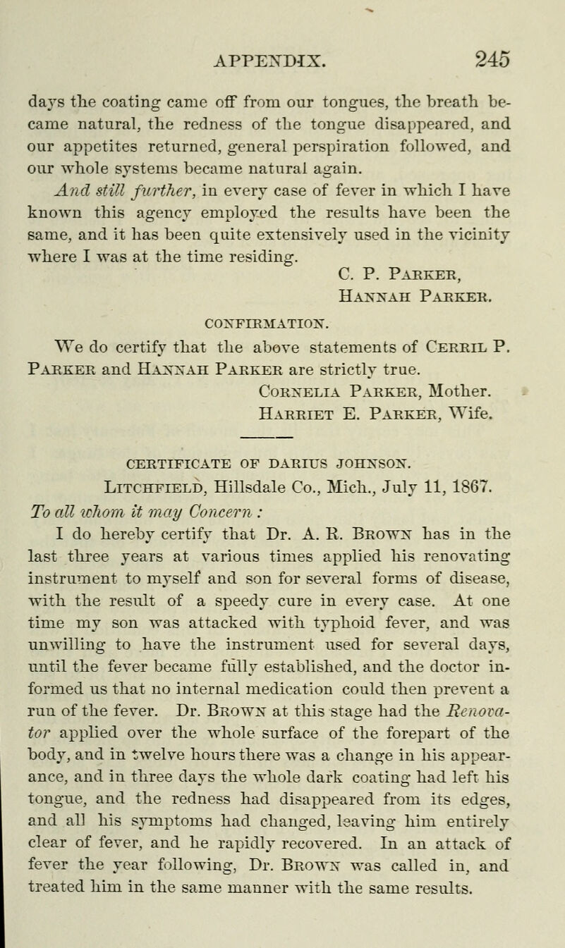 days the coating came off from our tongues, the breath be- came natural, the redness of the tongue disappeared, and our appetites returned, general perspiration followed, and our whole systems became natural again. And still further, in every case of fever in which I have known this agency employed the results have been the same, and it has been quite extensively used in the vicinity where I was at the time residing. C. P. Parker, Hannah Parker, confirmation. We do certify that the above statements of Cerril P. Parker and Hannah Parker are strictly true. Cornelia Parker, Mother. Harriet E. Parker, Wife. CERTIFICATE OF DARIUS JOHNSON. Litchfield, Hillsdale Co., Mich., July 11, 1867. To all idiom it may Concern : I do hereby certify that Dr. A. R. Brown has in the last three years at various times applied his renovating instrument to myself and son for several forms of disease, with the result of a speedy cure in every case. At one time my son was attacked with typhoid fever, and was unwilling to have the instrument used for several days, until the fever became fully established, and the doctor in- formed us that no internal medication could then prevent a run of the fever. Dr. Brown at this stage had the Renova- tor applied over the whole surface of the forepart of the body, and in twelve hours there was a change in his appear- ance, and in three days the whole dark coating had left his tongue, and the redness had disappeared from its edges, and all his symptoms had changed, leaving him entirely clear of fever, and he rapidly recovered. In an attack of fever the year following, Dr. Brown was called in, and treated him in the same manner with the same results.
