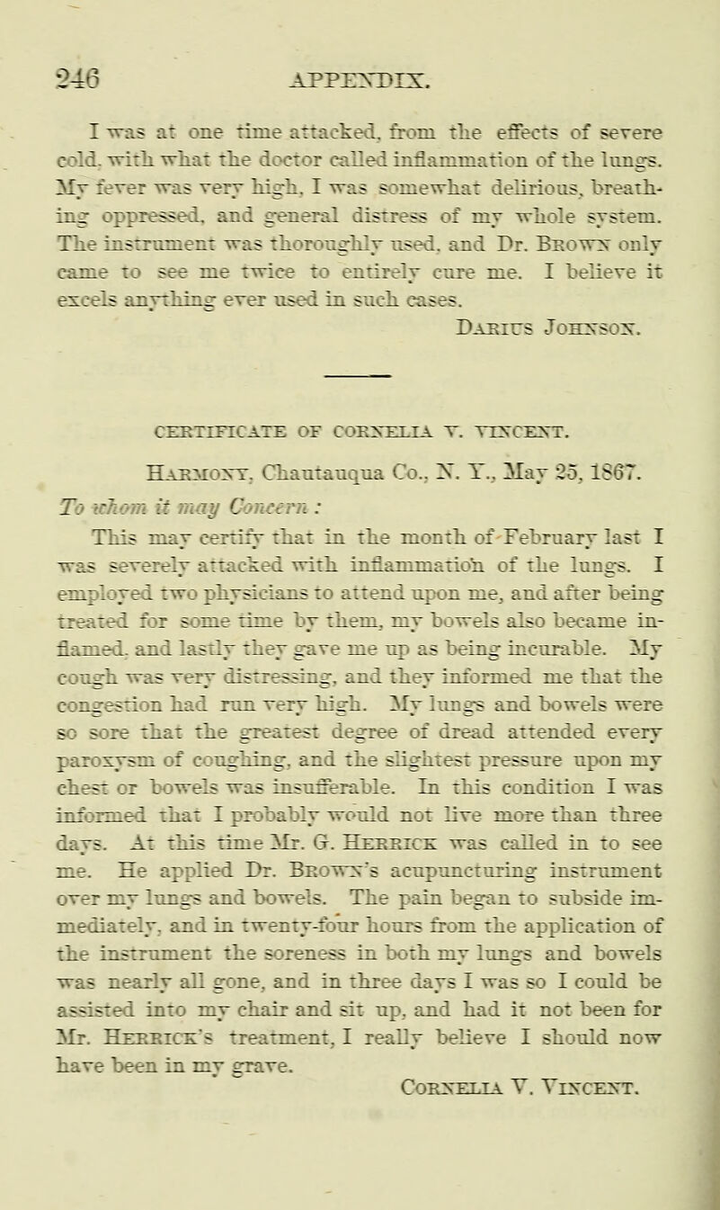 C4'3 APPENTMX. I -as at one rime attacked, from tlie effects of severe cold. with, what the doctor called inflammation of the lungs. rer was very high. I was somewhat delirious, breath- ing oppressed, and general distress of niy whole system. The instrument was thoroughly used, and Dr. Beown only came to see me twice to entirely cure me. I believe it excels anything ever used in such easrs. Darius Johnson. CERTIFICATE OF CORNELIA V. VXHOKHT. Haemont. Chautauqua Co.. N. Y.. May 25, 1867. Zi jhomii m:.-.. Gonee : : This may certify that in the month of February last I was severely attacked with inflammation of the lungs. I employed two physicians to attend upon me, and after being treated for some rime by them, my bowels also became in- flamed, and lastly they gave me up as being incurable. My cough was very distressing, and they informed me that the :._ jstion had run very high. My lungs and bowels were so sore that the greatest degree of dread attended every paroxysm of coughing, and the slightest pressure upon my chest or bowels was insufferable. In this condition I was informed that I probably would not live more than three days. At this rime Mr. G. Hereice was called in to see me. He applied Dr. Beown's acupuncturing instrument over my lungs and bowels. The pain began to subside im- mediately, and in twenty-four hours from the application of the instrument the soreness in both my lungs and bowels was nearly all gone, and in three days I was so I could be assisted into my chair and sit up., and had it not been for Mr. Hereice* s treatment, I really believe I should now have been in my grave. Cornelia V. Vincent.