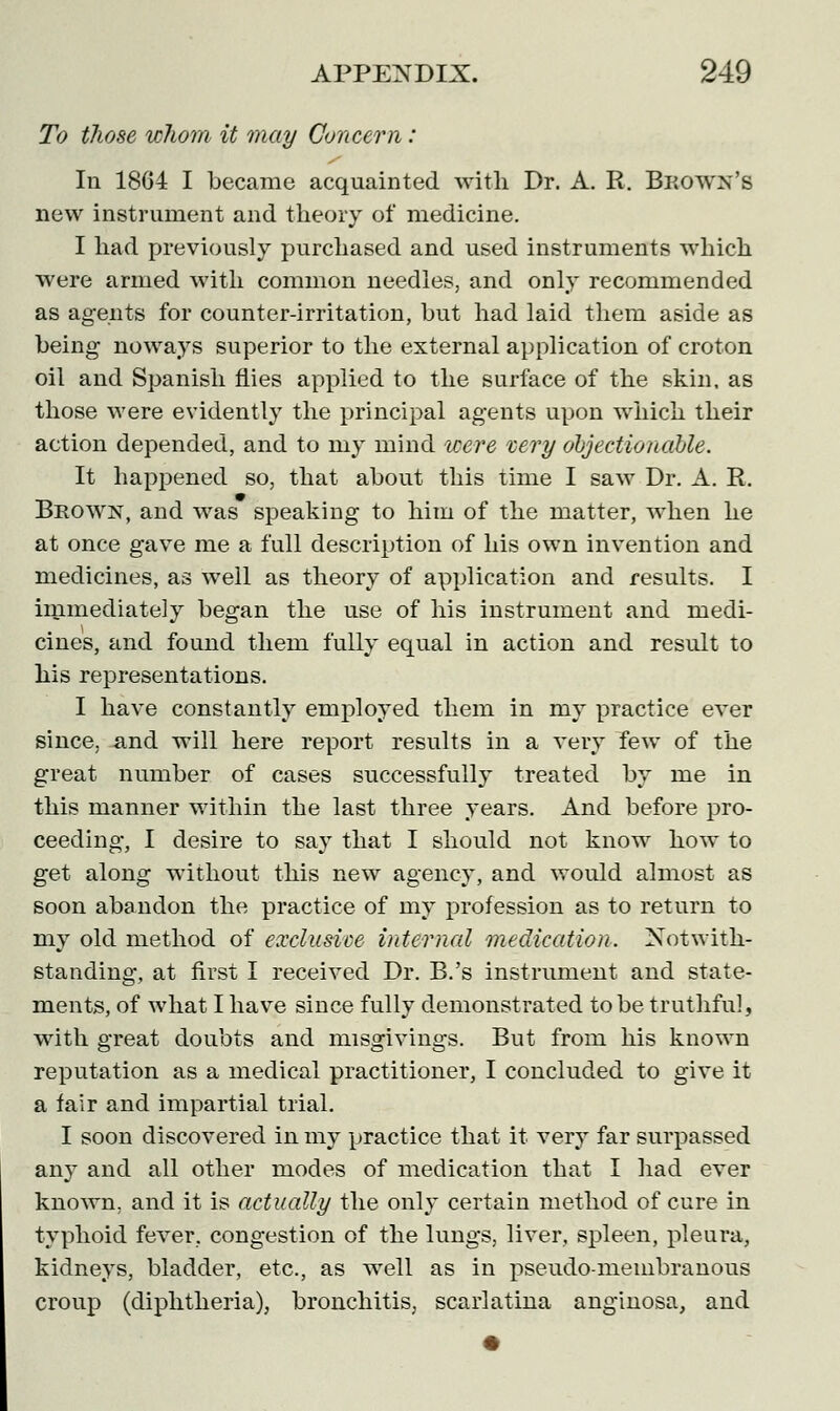 To those whom it may Concern: In 1864 I became acquainted with Dr. A. R. Beown's new instrument and theory of medicine. I had previously purchased and used instruments which were armed with common needles, and only recommended as agents for counter-irritation, but had laid them aside as being noways superior to the external application of croton oil and Spanish flies applied to the surface of the skin, as those were evidently the principal agents upon which their action depended, and to my mind were very objectionable. It happened so, that about this time I saw Dr. A. R. Brown, and was speaking to him of the matter, when he at once gave me a full description of his own invention and medicines, as well as theory of application and results. I immediately began the use of his instrument and medi- cines, and found them fully equal in action and result to his representations. I have constantly employed them in my practice ever since, -and will here report results in a very few of the great number of cases successfully treated by me in this manner within the last three years. And before pro- ceeding, I desire to say that I should not know how to get along without this new agency, and would almost as soon abandon the practice of my profession as to return to my old method of exclusive internal medication. Notwith- standing, at first I received Dr. B.'s instrument and state- ments, of what I have since fully demonstrated to be truthful, with great doubts and misgivings. But from his known reputation as a medical practitioner, I concluded to give it a fair and impartial trial. I soon discovered in my practice that it very far surpassed any and all other modes of medication that I had ever known, and it is actually the only certain method of cure in typhoid fever, congestion of the lungs, liver, spleen, pleura, kidneys, bladder, etc., as well as in pseudo-membranous croup (diphtheria), bronchitis, scarlatina ang'mosa, and