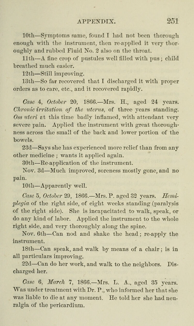 10th—Symptoms same, found I had not been thorough enough with the instrument, then re-applied it very thor- oughly and rubbed Fluid No. 2 also on the throat. 11 th—A fine crop of pustules well filled with pus; child breathed much easier. 12th—Still improving. 13th—So far recovered that I discharged it with proper orders as to care, etc., and it recovered rapidly. Case 4, October 20, 1866.—Mrs. H., aged 24 years. Chronic irritation of the uterus, of three years standing. Oss uteri at this time badly inflamed, with attendant very severe pain. Applied the instrument with great thorough- ness across the small of the back and lower portion of the bowels. 23d—Says she has experienced more relief than from any other medicine ; wants it applied again. 30th—Re-application of the instrument. Nov. 3d—Much improved, soreness mostly gone, and no pain. 10th—Apparently well. Case 5, October 29, 1866.—Mrs. P. aged 32 years. Hemi- plegia of the right side, of eight weeks standing (paralysis of the right side). She is incapacitated to walk, speak, or do any kind of labor. Applied the instrument to the whole right side, and very thoroughly along the spine. Nov. 6th—Can nod and shake the head; re-apply the instrument. 18th—Can speak, and walk by means of a chair; is in all particulars improving. 22d—Can do her work, and walk to the neighbors. Dis- charged her. Case 6, March 7, 1866.—Mrs. L. A., aged 35 years. Was under treatment with Dr. P., who informed her that she was liable to die at any moment. He told her she had neu- ralgia of the pericardium.