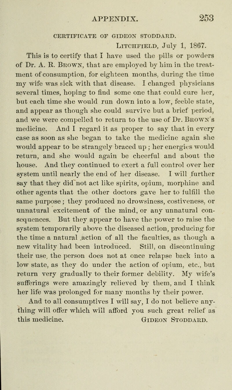 CERTIFICATE OF GIDEON STODDARD. Litchfield, July 1, 1867. This is to certify that I have used the pills or powders of Dr. A. R. Brown, that are employed by him in the treat- ment of consumption, for eighteen months, during the time my wife was sick with that disease. I changed physicians several times, hoping to find some one that could cure her, but each time she would run down into a low, feeble state, and appear as though she could survive but a brief period, and we were compelled to return to the use of Dr. Brown's medicine. And I regard it as proper to say that in every case as soon as she began to take the medicine again she would appear to be strangely braced up ; her energies would return, and she would again be cheerful and about the house. And they continued to exert a full control over her system until nearly the end of her disease. I will further say that they didnot act like spirits, opium, morphine and other agents that the other doctors gave her to fulfill the same purpose ; they produced no drowsiness, costiveness, or unnatural excitement of the mind, or any unnatural con- sequences. But they appear to have the power to raise the system temporarily above the diseased action, producing for the time a natural .action of all the faculties, as though a new vitality had been introduced. Still, on discontinuing their use, the person does not at once relapse back into a low state, as they do under the action of opium, etc., but return very gradually to their former debility. My wife's sufferings were amazingly relieved by them, and I think her life was prolonged for many months by their power. And to all consumptives I will say, I do not believe any- thing will offer which will afford you such great relief as this medicine. Gideon Stoddard.