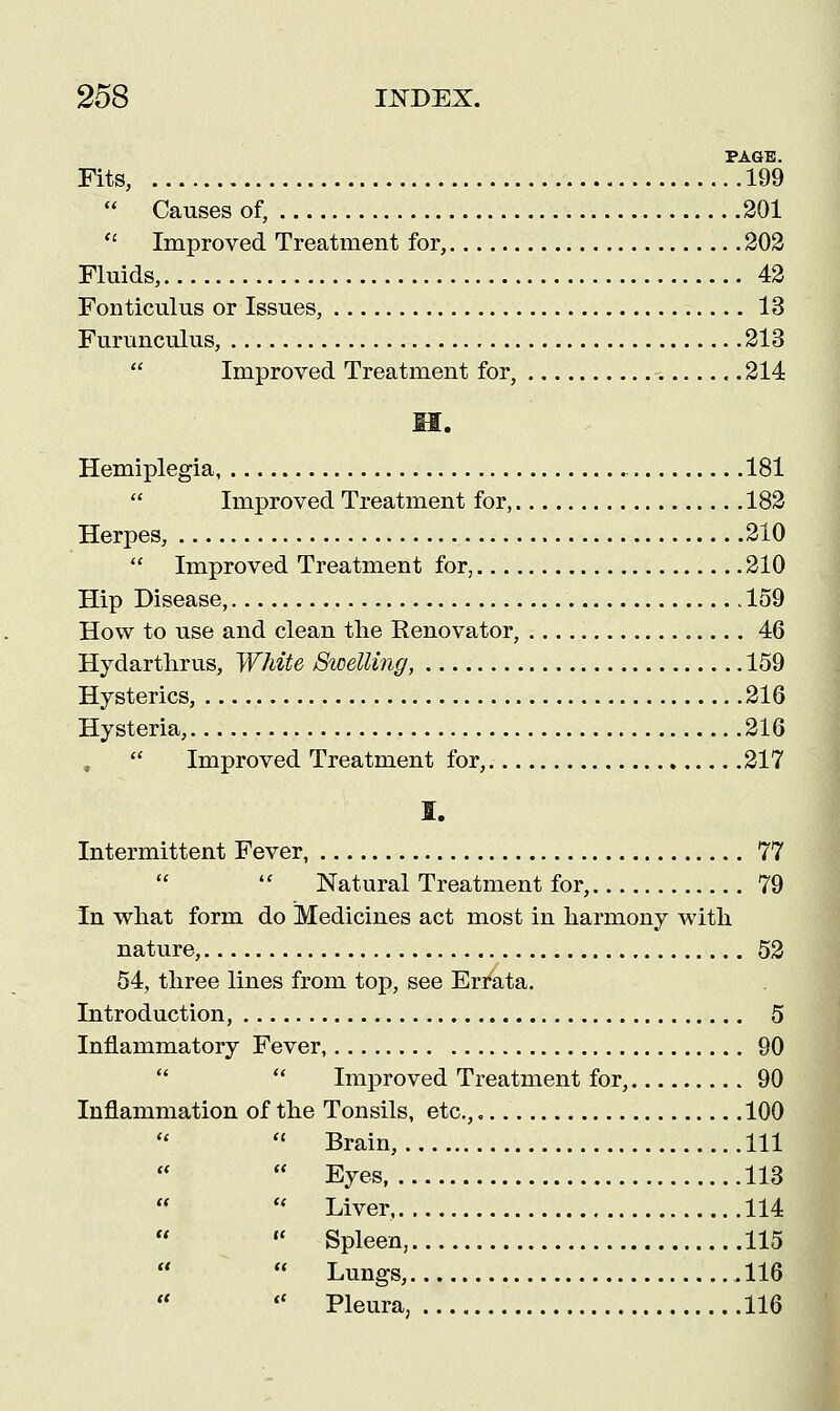 PAGE. Fits, 199  Causes of, 201  Improved Treatment for, 202 Fluids, 42 Fonticulus or Issues, 13 Furunculus, 213  Improved Treatment for, 214 II. Hemiplegia, 181  Improved Treatment for, 182 Herpes, 210  Improved Treatment for, 210 Hip Disease, 159 How to use and clean the Renovator, 46 Hydarthrus, White Sicetting, 159 Hysterics, 216 Hysteria, 216  Improved Treatment for,. 217 I. Intermittent Fever, 77 Natural Treatment for, 79 In what form do Medicines act most in harmony with nature, 52 54, three lines from top, see Errata. Introduction, 5 Inflammatory Fever, 90   Improved Treatment for, 90 Inflammation of the Tonsils, etc., 100  Brain, Ill  Eyes, 113  Liver, 114  Spleen, 115  Lungs, 116  Pleura, 116