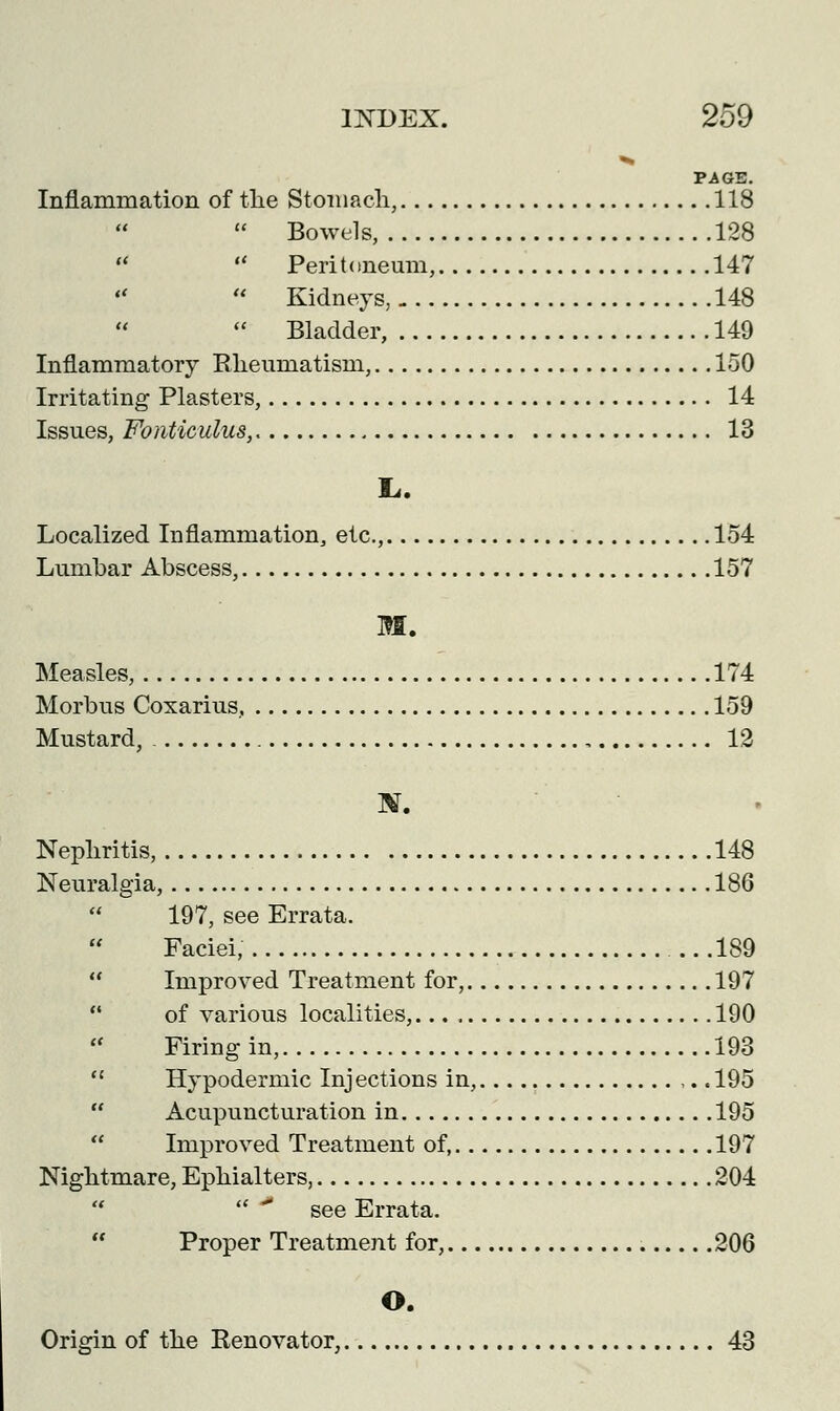 PAGE. Inflammation of the Stomach, 118  Bowels, 128   Peritoneum, 147  Kidneys, 148  Bladder, 149 Inflammatory Rheumatism, 150 Irritating Plasters, 14 Issues, Fonticulus, 13 L,. Localized Inflammation, etc., 154 Lumbar Abscess, 157 W. Measles, 174 Morbus Coxarius, 159 Mustard, 12 ]V. Nephritis, 148 Neuralgia, 186 197, see Errata.  Faciei, 189  Improved Treatment for, 197  of various localities, 190 Firing in, 193  Hypodermic Injections in, ,.. 195  Acupuncturation in 195 Improved Treatment of, 197 Nightmare, Ephialters, 204   * see Errata. Proper Treatment for, 206 O. Origin of the Renovator, 43
