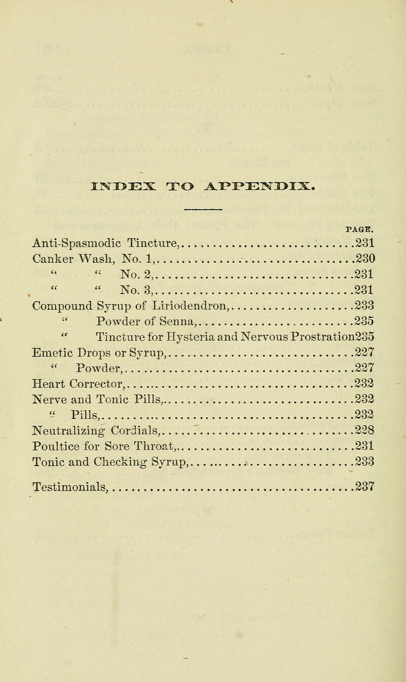 ijvxmex: to appendix. PAGE. Anti-Spasmodic Tincture, 231 Canker Wash, No. 1, 230 No. 2, , 231 ■ No. 3, 231 Compound Syrup of Liriodendron, 233 Powder of Senna, 235 Tincture for Hysteria and Nervous Prostration235 Emetic Drops or Syrup, 227 Powder, 227 Heart Corrector, .. .232 Nerve and Tonic Pills, 232 U Pills, 232 Neutralizing Cordials, . 228 Poultice for Sore Throat, 231 Tonic and Checking Syrup, 233 Testimonials, 237