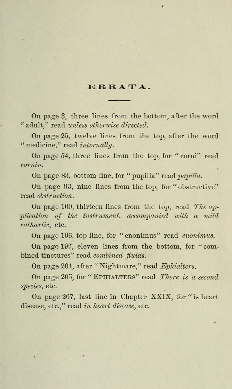 EREATA On page 3, three lines from the bottom, after the word adult, read unless otherwise directed. On page 25. twelve lines from the top, after the word medicine, read internally. On page 54, three lines from the top, for corni read cornin. On page 83, bottom line, for pupilla read pajrilla. On page 93, nine lines from the top, for obstructive read obstruction. On page 100, thirteen lines from the top, read The ap- plication of the instrument, accompanied with a mild cathartic, etc. On page 106, top line, for enonimus read euonimus. On page 197, eleven lines from the bottom, for com- bined tinctures read combined fluids. On page 204, after Nightmare, read EphwMers. On page 205, for Ephiai/ters read There is a second species, etc. On page 207, last line in Chapter XXIX, for is heart disease, etc., read in heart disease, etc.