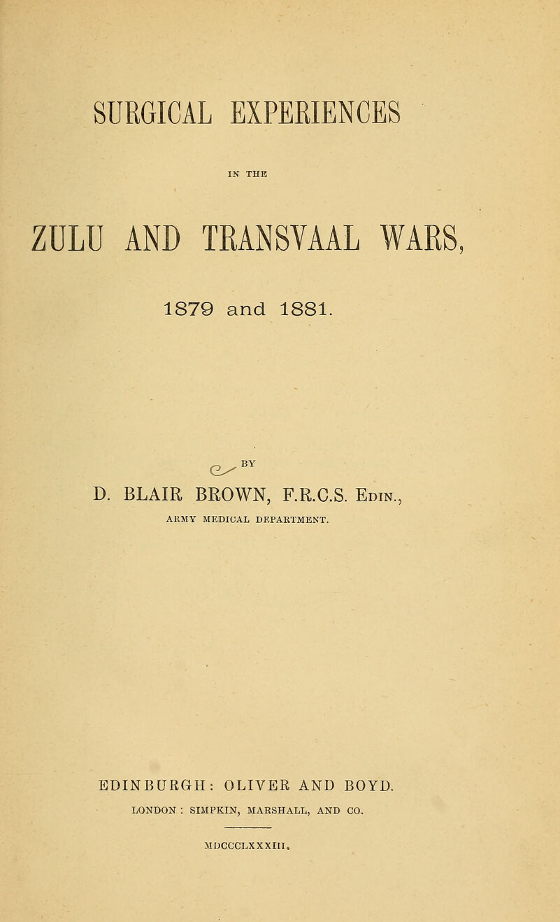 SURGICAL EXPERIENCES ZULU AND TRANSVAAL WARS. 1879 and 1881. D. BLAIR BROWN, F.R.C.S. Edin. ARMY MEDICAL DEPARTMENT. EDINBURGH: OLIVER AND BOYD. LONDON : SIMPKIN, MARSHALL, AND GO. MDCCCLXXXIU.