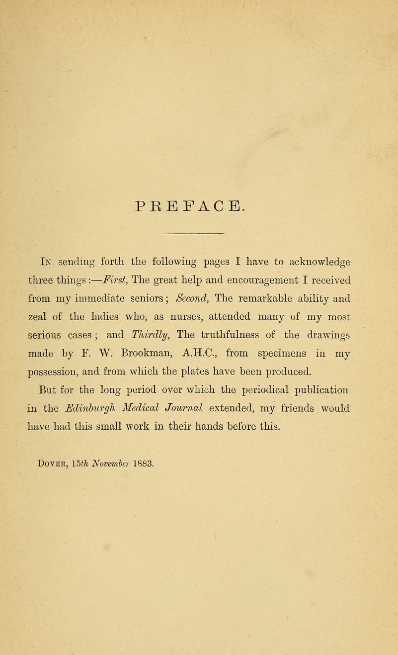PKEFACE In sending forth the following pages I have to acknowledge three things:—First, The great help and encouragement I received from my immediate seniors; Second, The remarkable ability and zeal of the ladies who, as nurses, attended many of my most serious cases; and Thirdly, The truthfulness of the drawings made by F. W. Brookman, A.H.C., from specimens in my possession, and from which the plates have been produced. But for the long period over which the periodical publication in the Edinburgh Medical Journal extended, my friends would have had this small work in their hands before this. Dover, 15th November 1883.