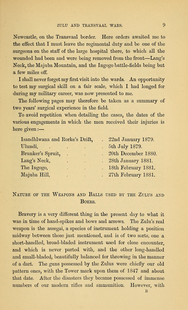 Newcastle, on the Transvaal border. Here orders awaited me to the effect that I must leave the regimental duty and be one of the surgeons on the staff of the large hospital there, to which all the wounded had been and were being removed from the front—Lang's Neck, the Majuba Mountain, and the Ingogo battle-fields being but a few miles off. I shall never forget my first visit into the wards. An opportunity to test my surgical skill on a fair scale, which I had longed for during my military career, was now presented to me. The following pages may therefore be taken as a summary of two years' surgical experience in the field. To avoid repetition when detailing the cases, the dates of the various engagements in which the men received their injuries is here given:— Isandhlwana and Korke's Drift, . 22nd January 1879. Ulundi, Brunker's Spruit, Lang's Neck, The Ingogo, Majuba Hill, 5th July 1879. 20th December 1880. 28th January 1881. 18th February 1881. 27th February 1881. Nature of the Weapons and Balls used by the Zulus and Boers. Bravery is a very different thing in the present day to what it was in time of hand-spikes and bows and arrows. The Zulu's real weapon is the assegai, a species of instrument holding a position midway between those just mentioned, and is of two sorts, one a short-handled, broad-bladed instrument used for close encounter, and which is never parted with, and the other long-handled and small-bladed, beautifully balanced for throwing in the manner of a dart. The guns possessed by the Zulus were chiefly our old pattern ones, with the Tower mark upon them of 1847 and about that date. After the disasters they became possessed of immense numbers of our modern rifles and ammunition. However, with B