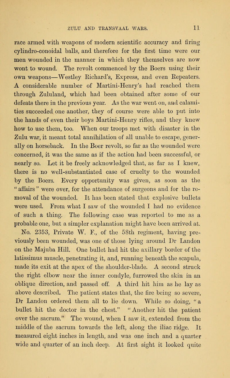 race armed with weapons of modern scientific accuracy and firing cylindro-conoidal balls, and therefore for the first time were our men wounded in the manner in which they themselves are now wont to wound. The revolt commenced by the Boers using their own weapons—Westley Eichard's, Express, and even Kepeaters. A considerable number of Martini-Henry's had reached them through Zululand, which had been obtained after some of our defeats there in the previous year. As the war went on, and calami- ties succeeded one another, they of course were able to put into the hands of even their boys Martini-Henry rifles, and they knew how to use them, too. When our troops met with disaster in the Zulu war, it meant total annihilation of all unable to escape, gener- ally on horseback. In the Boer revolt, so far as the wounded were concerned, it was the same as if the action had been successful, or nearly so. Let it be freely acknowledged that, as far as I knew, there is no well-substantiated case of cruelty to the wounded by the Boers. Every opportunity was given, as soon as the  affairs  were over, for the attendance of surgeons and for the re- moval of the wounded. It has been stated that explosive bullets were used. Erom what I saw of the wounded I had no evidence of such a thing. The following case was reported to me as a probable one, but a simpler explanation might have been arrived at. No. 2353, Private W. F., of the 58th regiment, having pre- viously been wounded, was one of those lying around Dr Landon on the Majuba Hill. One bullet had hit the axillary border of the latissimus muscle, penetrating it, and, running beneath the scapula, made its exit at the apex of the shoulder-blade. A second struck the right elbow near the inner condyle, furrowed the skin in an oblique direction, and passed off. A third hit him as he lay as above described. The patient states that, the fire being so severe, Dr Landon ordered them all to lie down. While so doin^, a bullet hit the doctor in the chest. Another hit the patient over the sacrum. The wound, when I saw it, extended from the middle of the sacrum towards the left, along the iliac ridge. It measured eight inches in length, and was one inch and a quarter wide and quarter of an inch deep. At first sight it looked quite