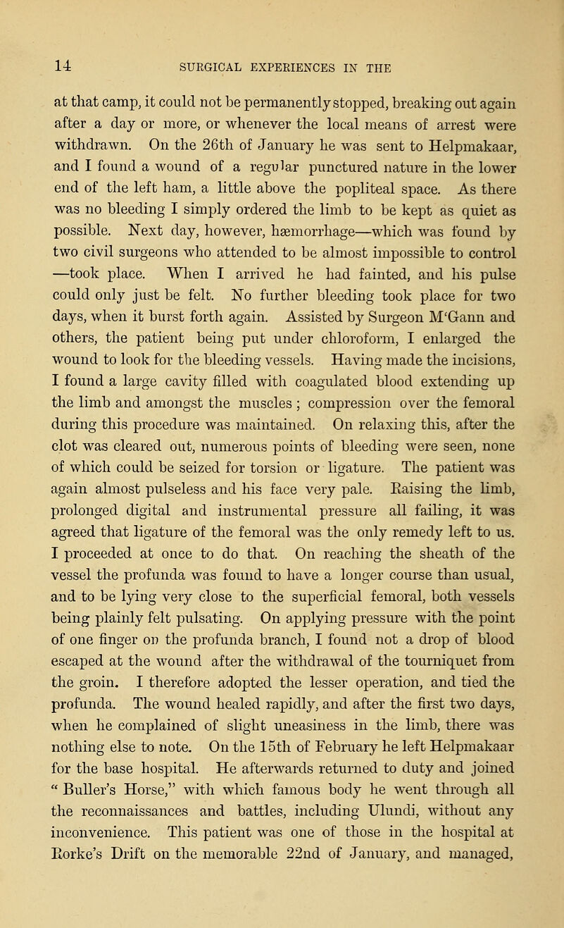 at that camp, it could not be permanently stopped, breaking out again after a day or more, or whenever the local means of arrest were withdrawn. On the 26th of January he was sent to Helpmakaar, and I found a wound of a regular punctured nature in the lower end of the left ham, a little above the popliteal space. As there was no bleeding I simply ordered the limb to be kept as quiet as possible. Next day, however, haemorrhage—which was found by two civil surgeons who attended to be almost impossible to control —took place. When I arrived he had fainted, and his pulse could only just be felt. No further bleeding took place for two days, when it burst forth again. Assisted by Surgeon M'Gann and others, the patient being put under chloroform, I enlarged the wound to look for the bleeding vessels. Having made the incisions, I found a large cavity filled with coagulated blood extending up the limb and amongst the muscles ; compression over the femoral during this procedure was maintained. On relaxing this, after the clot was cleared out, numerous points of bleeding were seen, none of which could be seized for torsion or ligature. The patient was again almost pulseless and his face very pale. Eaising the limb, prolonged digital and instrumental pressure all failing, it was agreed that ligature of the femoral was the only remedy left to us. I proceeded at once to do that. On reaching the sheath of the vessel the profunda was found to have a longer course than usual, and to be lying very close to the superficial femoral, both vessels being plainly felt pulsating. On applying pressure with the point of one finger on the profunda branch, I found not a drop of blood escaped at the wound after the withdrawal of the tourniquet from the groin. I therefore adopted the lesser operation, and tied the profunda. The wound healed rapidly, and after the first two days, when he complained of slight uneasiness in the limb, there was nothing else to note. On the 15th of February he left Helpmakaar for the base hospital. He afterwards returned to duty and joined  Buller's Horse, with which famous body he went through all the reconnaissances and battles, including Ulundi, without any inconvenience. This patient was one of those in the hospital at Eorke's Drift on the memorable 22nd of January, and managed,