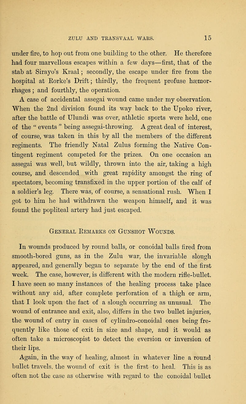 under fire, to hop out from one building to the other. He therefore had four marvellous escapes within a few days—first, that of the stab at Sirayo's Kraal; secondly, the escape under fire from the hospital at Eorke's Drift; thirdly, the frequent profuse haemor- rhages ; and fourthly, the operation. A case of accidental assegai wound came under my observation. When the 2nd division found its way back to the Upoko river, after the battle of Ulundi was over, athletic sports were held, one of the  events  being assegai-throwing. A great deal of interest, of course, was taken in this by all the members of the different regiments. The friendly Natal Zulus forming the Native Con- tingent regiment competed for the prizes. On one occasion an assegai was well, but wildly, thrown into the air, taking a high course, and descended with great rapidity amongst the ring of spectators, becoming transfixed in the upper portion of the calf of a soldier's leg. There was, of course, a sensational rush. When I got to him he had withdrawn the weapon himself, and it was found the popliteal artery had just escaped. General Eemarks on Gunshot Wounds. In wounds produced by round balls, or conoidal balls fired from smooth-bored guns, as in the Zulu war, the invariable slough appeared, and generally began to separate by the end of the first week. The case, however, is different with the modern rifle-bullet. I have seen so many instances of the healing process take place without any aid, after complete perforation of a thigh or arm, that I look upon the fact of a slough occurring as unusual. The wound of entrance and exit, also, differs in the two bullet injuries, the wound of entry in cases of cylindro-conoidal ones being fre- quently like those of exit in size and shape, and it would as often take a microscopist to detect the eversion or inversion of their lips. Again, in the way of healing, almost in whatever line a round bullet travels, the wound of exit is the first -to heal. This is as often not the case as otherwise with regard to the conoidal bullet