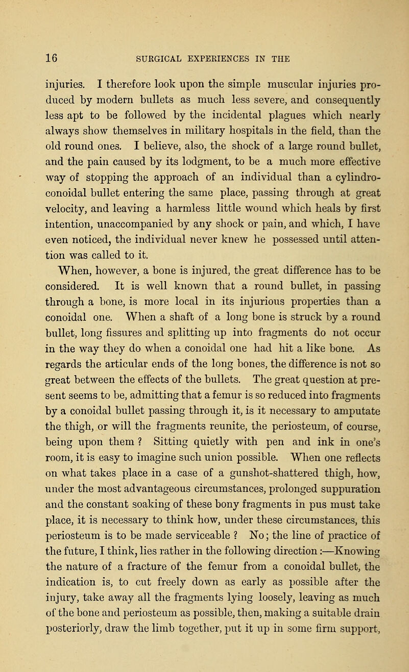 injuries. I therefore look upon the simple muscular injuries pro- duced by modern bullets as much less severe, and consequently less apt to be followed by the incidental plagues which nearly always show themselves in military hospitals in the field, than the old round ones. I believe, also, the shock of a large round bullet, and the pain caused by its lodgment, to be a much more effective way of stopping the approach of an individual than a cylindro- conoidal bullet entering the same place, passing through at great velocity, and leaving a harmless little wound which heals by first intention, unaccompanied by any shock or pain, and which, I have even noticed, the individual never knew he possessed until atten- tion was called to it. When, however, a bone is injured, the great difference has to be considered. It is well known that a round bullet, in passing through a bone, is more local in its injurious properties than a conoidal one. When a shaft of a long bone is struck by a round bullet, long fissures and splitting up into fragments do not occur in the way they do when a conoidal one had hit a like bone. As regards the articular ends of the long bones, the difference is not so great between the effects of the bullets. The great question at pre- sent seems to be, admitting that a femur is so reduced into fragments by a conoidal bullet passing through it, is it necessary to amputate the thigh, or will the fragments reunite, the periosteum, of course, being upon them ? Sitting quietly with pen and ink in one's room, it is easy to imagine such union possible. When one reflects on what takes place in a case of a gunshot-shattered thigh, how, under the most advantageous circumstances, prolonged suppuration and the constant soaking of these bony fragments in pus must take place, it is necessary to think how, under these circumstances, this periosteum is to be made serviceable ? No; the line of practice of the future, I think, lies rather in the following direction:—Knowing the nature of a fracture of the femur from a conoidal bullet, the indication is, to cut freely down as early as possible after the injury, take away all the fragments lying loosely, leaving as much of the bone and periosteum as possible, then, making a suitable drain posteriorly, draw the limb together, put it up in some firm support,