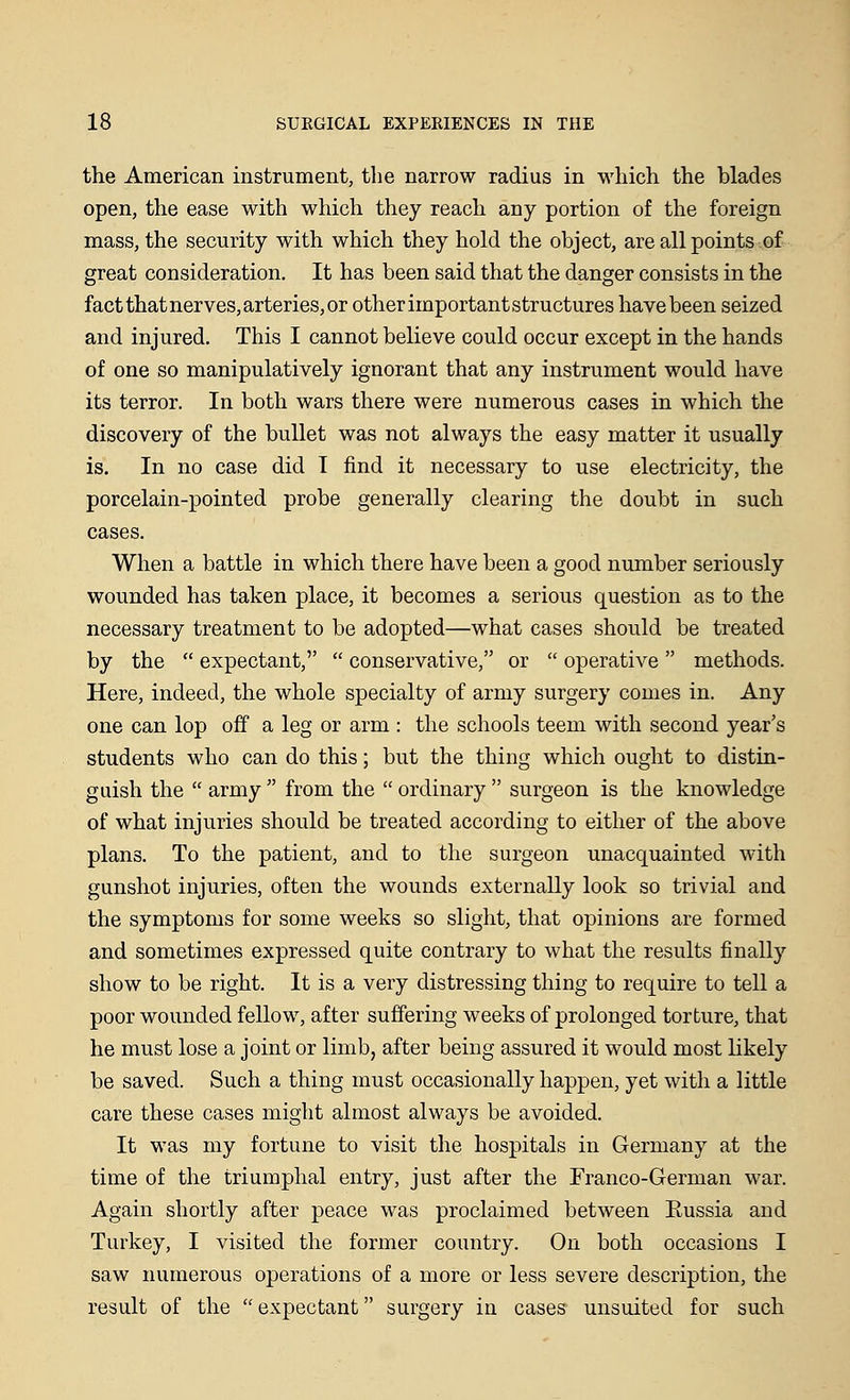 the American instrument, the narrow radius in which the blades open, the ease with which they reach any portion of the foreign mass, the security with which they hold the object, are all points of great consideration. It has been said that the danger consists in the fact that nerves, arteries, or other important structures have been seized and injured. This I cannot believe could occur except in the hands of one so manipulatively ignorant that any instrument would have its terror. In both wars there were numerous cases in which the discovery of the bullet was not always the easy matter it usually is. In no case did I find it necessary to use electricity, the porcelain-pointed probe generally clearing the doubt in such cases. When a battle in which there have been a good number seriously wounded has taken place, it becomes a serious question as to the necessary treatment to be adopted—what cases should be treated by the  expectant,  conservative, or  operative  methods. Here, indeed, the whole specialty of army surgery comes in. Any one can lop off a leg or arm : the schools teem with second year's students who can do this; but the thing which ought to distin- guish the  army  from the  ordinary  surgeon is the knowledge of what injuries should be treated according to either of the above plans. To the patient, and to the surgeon unacquainted with gunshot injuries, often the wounds externally look so trivial and the symptoms for some weeks so slight, that opinions are formed and sometimes expressed quite contrary to what the results finally show to be right. It is a very distressing thing to require to tell a poor wounded fellow, after suffering weeks of prolonged torture, that he must lose a joint or limb, after being assured it would most likely be saved. Such a thing must occasionally happen, yet with a little care these cases might almost always be avoided. It was my fortune to visit the hospitals in Germany at the time of the triumphal entry, just after the Franco-German war. Again shortly after peace was proclaimed between Eussia and Turkey, I visited the former country. On both occasions I saw numerous operations of a more or less severe description, the result of the expectant surgery in cases unsuited for such