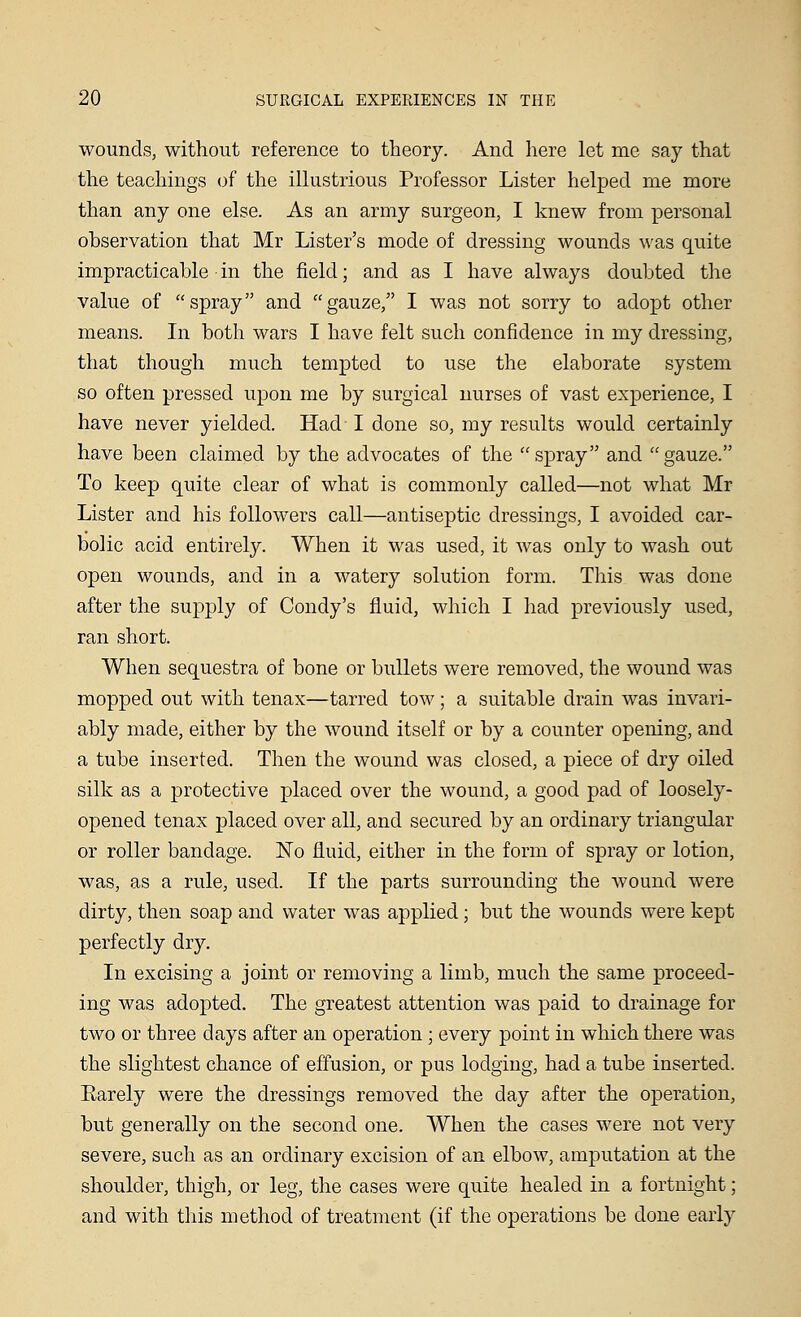 wounds, without reference to theory. And here let me say that the teachings of the illustrious Professor Lister helped me more than any one else. As an army surgeon, I knew from personal observation that Mr Lister's mode of dressing wounds was quite impracticable in the field; and as I have always doubted the value of spray and gauze, I was not sorry to adopt other means. In both wars I have felt such confidence in my dressing, that though much tempted to use the elaborate system so often pressed upon me by surgical nurses of vast experience, I have never yielded. Had I done so, my results would certainly have been claimed by the advocates of the spray and gauze. To keep quite clear of what is commonly called—not what Mr Lister and his followers call—antiseptic dressings, I avoided car- bolic acid entirely. When it was used, it was only to wash out open wounds, and in a watery solution form. This was done after the supply of Condy's fluid, which I had previously used, ran short. When sequestra of bone or bullets were removed, the wound was mopped out with tenax—tarred tow; a suitable drain was invari- ably made, either by the wound itself or by a counter opening, and a tube inserted. Then the wound was closed, a piece of dry oiled silk as a protective placed over the wound, a good pad of loosely- opened tenax placed over all, and secured by an ordinary triangular or roller bandage. No fluid, either in the form of spray or lotion, was, as a rule, used. If the parts surrounding the wound were dirty, then soap and water was applied; but the wounds were kept perfectly dry. In excising a joint or removing a limb, much the same proceed- ing was adopted. The greatest attention was paid to drainage for two or three days after an operation ; every point in which there was the slightest chance of effusion, or pus lodging, had a tube inserted. Earely were the dressings removed the day after the operation, but generally on the second one. When the cases were not very severe, such as an ordinary excision of an elbow, amputation at the shoulder, thigh, or leg, the cases were quite healed in a fortnight; and with this method of treatment (if the operations be clone early